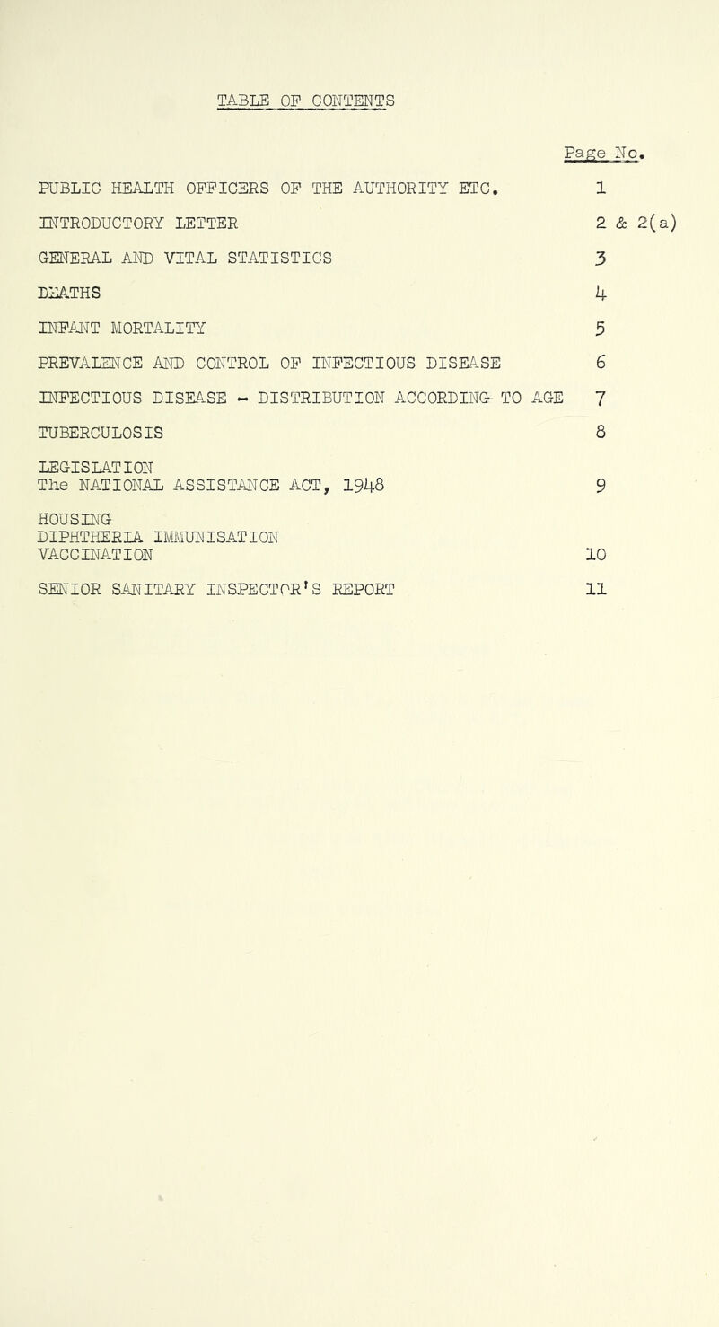 TABLE OP CONTENTS Page No. PUBLIC HEALTH OFFICERS OP THE AUTHORITY ETC. 1 INTRODUCTORY LETTER 2 & 2(a) GENERAL AND VITAL STATISTICS 3 DEATHS k INFANT MORTALITY 3 PREVALENCE AND CONTROL OP INFECTIOUS DISEASE 6 INFECTIOUS DISEFiSE - DISTRIBUTION ACCORDING TO AGE 7 TUBERCULOSIS 8 LEGISLATION The NATIONAL ASSISTANCE ACT, 1948 9 HOUSING DIPHTHERIA IMMUNISATION VACC INACTION 10