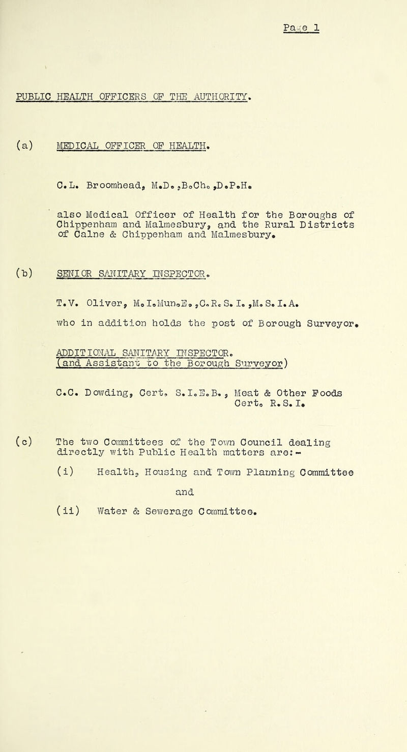Pa4 0 1 PUBLIC HEALTH OFFICERS OP THE AUTHORITY. (a) MEDICAL OFFICER OP HEALTH. C.L. Broomheadj M*D« jBoCho ,D«P»H. alGO Medical Officer of Health for the Boroughs of Chippenham and Malmesbury, and the Rural Districts of Caine & Chippenham and Malmesbury. (b) SEHIQR SANITARY DTSPEGTORo T.V. Oliver, MoI»MunoS.,G«R*S.I.,M»S.I.A. who in addition holds the post of Borough Surveyor. ^DITION.UL SAHITMY INSPECTOR. (and Assistant to the Borough Surveyor) C.C. Dowding, Cert, S.IoE.B., Meat & Other Foods Certo R. S. I. (c) The two Committees of the Town Council dealing directly with Public Health matters are:- (i) Health, Housing and To\to Planning Committee and