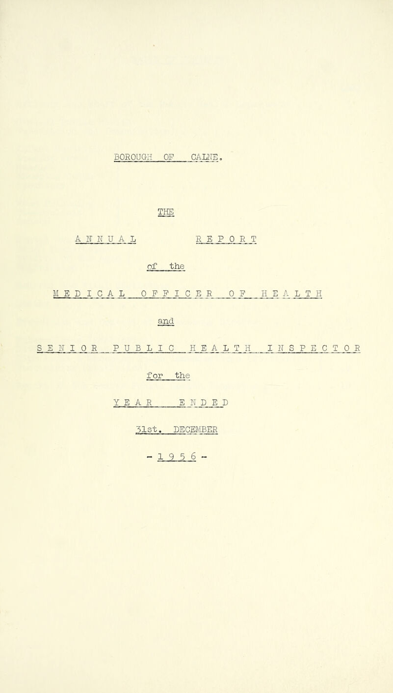 BOROUGH OF CAINE. THE A F N U A L REPORT of the MED IGA L OFFICER OF HE A L T H and S E F I 0 JR _ PUBLIC H E A_ L T H JE N S P E C T 0 R for the YEAR ENDED 31st. DECEMBER 19 5 6