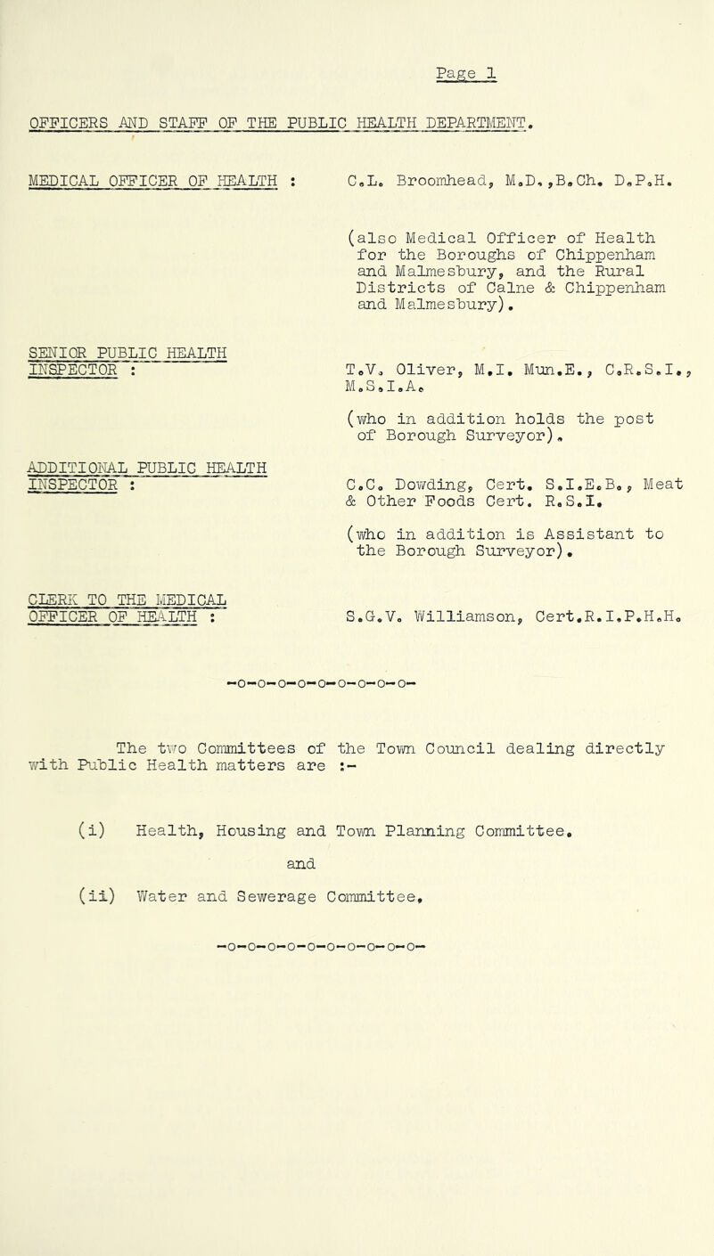 Page 1 OFFICERS AND STAFF OF THE PUBLIC HEALTH DEPARTMENT. MEDICAL OFFICER OF HEALTH : C„L0 Broomhead, M,D,,B8Ch. D8P0H. (also Medical Officer of Health, for the Boroughs of Chippenham and Malmesbury, and the Rural Districts of Caine & Chippenham and Malmesbury). SEHIOR PUBLIC HEALTH INSPECTOR : TCV9 Oliver, M.I. Mun.E., C.R.S.I., M»S o18At (vi/ho in addition holds the post of Borough Surveyor)„ ADDITIONAL PUBLIC HEALTH INSPECTOR : C.C, Dov^ding, Cert. S.I.E«B0, Meat & Other Foods Cert. R.S.I. (who in addition is Assistant to the Borough Surveyor). CLERK TO THE MEDICAL OFFICER OF HEALTH : S.O.V. Williamson, Cert.R.I.P.H«H. -o-o-o-o-o—o-o-o-o- The two Committees of the Town Council dealing directly with Public Health matters are :- (i) Health, Housing and Town Planning Committee. and (ii) Water and Sewerage Committee, -o-o-o-o-o-o-o-o—o-o—