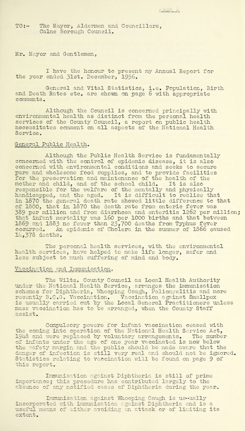 TO:- The Mayor, Aldermen and Councillors, Caine Borough Council, Mr. Mayor and Gentlemen, I have the honour to present my Annual Report for the year ended 31st, December, 1956. General and Vital Statistics, i,e. Population, Birth and Death Rates etc. are shown on page 6 with appropriate comments. Although the Council is concerned principally with environmental health as distinct from the personal health services of the County Council, a report on public health necessitates comment on all aspects of the National Health Service. General Public Health. Although the Public Health Service is fundamentally concerned with the control of epidemic disease, it is also concerned with environmental conditions and seeks to secure pure and wholesome food supplies, and to provide facilities for the preservation and maintenance of the health of the mother and child, and of the school child. It is also responsible for the welfare of the mentally and physically handicapped, and the aged. It is difficult to realise that in 1870 the general death rate showed little difference to that of 1800, that in 1870 the death rate from enteric fever was 389 per million and from diarrhoea and enteritis 1262 per million that infant mortality was 160 per 1000 births and that between 1869 and 1883 no fewer than 23*700 deaths from Typhus fever occurred. An epidemic of Cholera in the summer of 1866 caused 14*378 deaths. The personal health services, with the environmental health services, have helped to make life longer, safer and less subject to much suffering of mind and body. Vaccination and Immunisation. The Wilts, County Council as Local Health Authority under the National Health Service, arranges the immunisation schemes for Diphtheria, Whooping Cough, Poliomyelitis and more recently B.C,G. Vaccination. Vaccination against Smallpox is usually carried out by the Local General Practitioners unless mass vaccination has to be arranged, when the County Staff assist. Compulsory powers for infant vaccination ceased with the coming into operation of the National Health Service Act, 1948 and were replaced by voluntary arrangements. The number of infants under the age of one year vaccinated is now below the safety margin and the public should be made aware that the danger of infection is still very real and should not be ignored. Statistics relating to vaccination will be found on page 9 of this report. Immunisation against Diphtheria is still of prime importance; this procedure has contributed largely to the absence of any notified cases of Diphtheria during the year. Immunisation against Whooping Cough is us-ually incorporated with immunisation against Diphtheria and is a useful means cf either avoiding an attack or of limiting its extent.