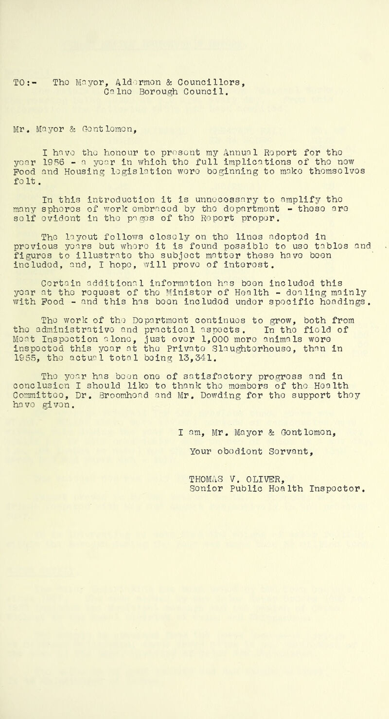 TO Tho Mayor, Aldermen & Councillors, CaIno Borough Council. Mr. Mayor & Gentlemen, I have tho honour to present my Annual Report for tho year 1956 - a year in which tho full implications of tho now Pood and Housing legislation woro boginning to mako thomsolvos fo It. In this introduction it is unnecessary to amplify tho many sphoros of work embraced by tho department - thoso aro self ovidont in tho pages of tho Report proper. Tho layout follows closely on tho linos adopted in previous years but where it is found possible to uso tables and figures to illustrate the subject matter these have boon included, and, I hope, will prove of interest. Certain additional information has been includod this year at the request of the Minister of Health - dealing mainly with Pood - and this has boon includod under specific headings. The work of tho Department continues to grow, both from tho administrative and practical aspects. In tho field of Moat Inspection alone, just over 1,000 moro animals woro inspected this year at tho Private Slaughterhouse, than in 1955, tho actual total being 13,341. The year has boon one of satisfactory progross and in conclusion I should like to thank tho members of tho Health Committoo. Dr. Broomhond and Mr. Dowding for tho support thoy have given. I am, Mr. Mayor & Gentlemen, Your obodiont Servant, THOMAS V. OLIVER, Senior Public Health Inspector,