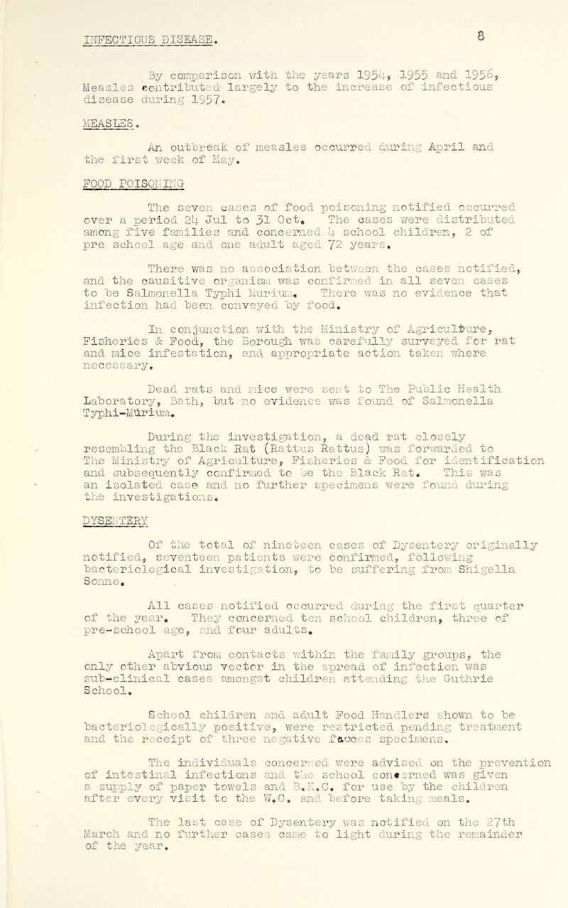 INFECTIOUS DISEASE 8 By comparison with the years 1954? 1955 and 1956, Measles contributed' largely to the increase of infectious disease during 1957. MEASLES. An outbreak of measles occurred during April and the first week of May, FOOD POISONING The seven cases of food poisoning notified occurred over a period 24 Jul to 31 Oct, The cases 'were distributed among five families and concerned 4 school children, 2 of pre school age and one adult aged 72 years. There was no association between the cases notified, and the causitive organism was confirmed in all seven cases to be Salmonella Typhi Murium, There was no evidence that infection had been conveyed by food. In conjunction with the Ministry of Agriculture, Fisheries & Food, the Borough was carefully surveyed for rat and mice infestation, and appropriate action taken where necessary. Dead rats and mice were sent to The Public Health Laboratory, Bath, but no evidence was found of Salmonella T yph i -Mur i urn, During the investigation, a dead rat closely resembling the Black Hat (Rattus Rattus) was forwarded to The Ministry of Agriculture, Fisheries & Food for identification and subsequently confirmed to be the Black Rat. This was an isolated case and no further specimens were found during the investigations, DYSENTERY Of the total of nineteen cases of Dysentery originally notified, seventeen patients 'were confirmed, following bacteriological investigation, to be suffering from Shigella Sonne, All cases notified occurred during the first quarter of the year. They concerned ten school children, three of pre-school age, and four adults. Apart from contacts within the family groups, the only other abvious vector in the spread of infection was sub-clinical cases amongst children attending the Guthrie School. School children and adult Food Handlers shown to be bacteriologically positive, were restricted pending treatment and the receipt of three negative faeces specimens. The individuals concerned were advised on the prevention of intestinal infections and the school concerned was given a supply of paper towels and B.K.C. for use by the children after every visit to the W.C. and before taking meals. The last case of Dysentery was notified on the 27th March and no further cases came to light during the remainder of the year.