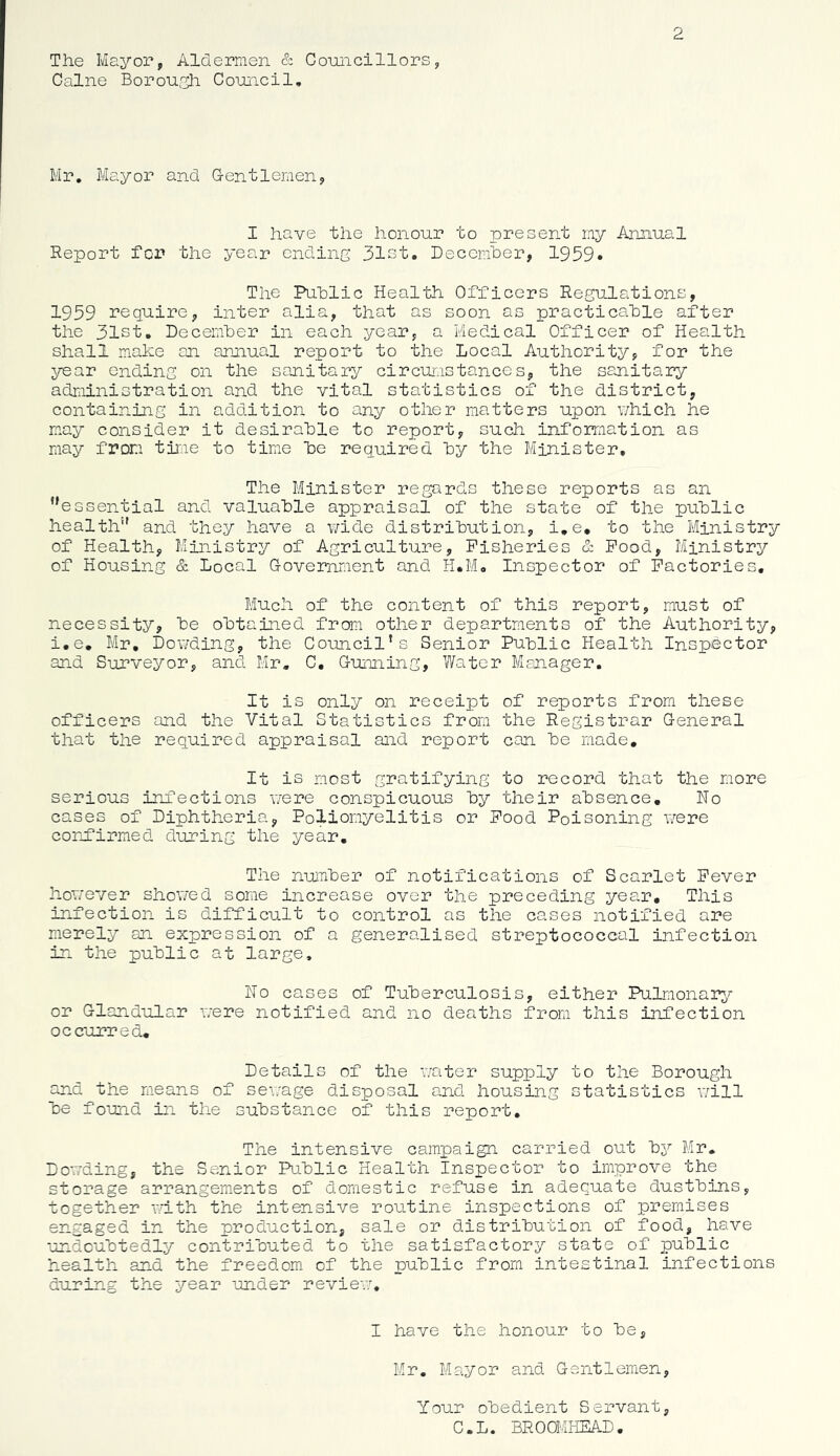 2 The Mayor, Aldermen & Councillors, Caine Borough Council, Mr, Mayor and G-entlemen, I have the honour to present my Annual Report for the year ending 31st. Decemher, 1959. The Public Health Officers Regulations, 1959 require, inter alia, that as soon as practicable after the 31st, December in each year, a Medical Officer of Health shall make an annual report to the Local Authority, for the year ending on the sanitary circumstances, the sanitary adriiinistration and the vital statistics of the district, containing in addition to any other matters upon which he mny consider it desirable to report, such information as may from time to time be required by the Bfiinister, The Minister regards these reports as an ’'essential and valuable appraisal of the state of the public health” and they have a ¥/ide distribution, i,e, to the Ministry of Health, Ministry of Agriculture, Fisheries & Pood, Ministry of Housing & Local Covemment and H.M, Inspector of Factories, Much of the content of this report, must of necessity, be obtained from other departments of the Authority, i.e, Mr, Bonding, the Council’s Senior Public Health Inspector and Surveyor, and Mr. C. G-unning, Water Manager. It is only on receipt of reports from these officers and the Vital Statistics from the Registrar General that the required appraisal and report can be made. It is most gratifying to record that the more serious infections nere conspicuous by their absence. Ho cases of Diphtheria, Poliomyelitis or Food Poisoning were corjairmed during the year. The number of notifications of Scarlet Fever however showed some increase over the preceding year. This infection is difficult to control as the cases notified are merely an expression of a generalised streptococcal infection in the public at large. Ho cases of Tuberculosis, either Pulmonary?- or Glandular were notified and no deaths from this infection occurred. Details of the water supply to the Borough and the means of sewage disposal and housing statistics v/ill be fouid in the substance of this report. The intensive campaign carried out bj^ Mr. Dowding, the Senior Pu.blic Health Inspector to improve the storage arrangem.ents of domestic refuse in adequate dustbins, together vuth the intensive routine inspections of premises engaged in the production, sale or distribution of food, have undoubtedly contributed to the satisfactory state of public health and the freedom of the public from intestinal infections during the year under review. I have the honour to be, Mr. Mayor and Gentlemen, Your obedient Servant, C.L. BROOMHEAD.