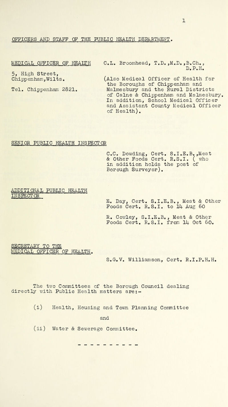 1 OFFICERS AND STAFF OF THE PUBLIC HEALTH DEPARTiViENT. MEDICAL OFFICER OF HEALTH 5, High Street, Chipp enham,Wi11 s, Tel. Chippenham 2821, C.L. Broomhead, T.D.,M.D.,B,Ch., D.P.H. (Also Medical Officer of Health for the Boroughs of Chippenham and Malmesbury and the Rural Districts of Caine & Chippenham and Malmesbury, In addition, School Medical Officer and Assistant County Medical Officer of Health), SENIOR PUBLIC HEALTH INSPECTOR C.C, Dovifding, Cert. S,I,E,B, ,Meat & Other Poods Cert, R.S.I, ( v;ho in addition holds the post of Borough Surveyor), ADDITIONAL PUBLIC HEALTH INSPECTOR E, Day, Cert, S,I,E,B,, Meat & Other Poods Cert, R,S,I, to 14 Aug 60 R, Cowley, S,I,E,B,, Meat & Other Poods Cert, R,S,I* from 14 Oct 6o, SECRETARY TO THE MEDICAL OFFICER OF HEALTH, S,G,V. Vi^illiamson, Cert, R.I.P,H,H, The two Committees of the Borough Council dealing directly with Public Health matters are:- (i) Health, Housing and Town Planning Committee and (li) Water & Sev/erage Committee