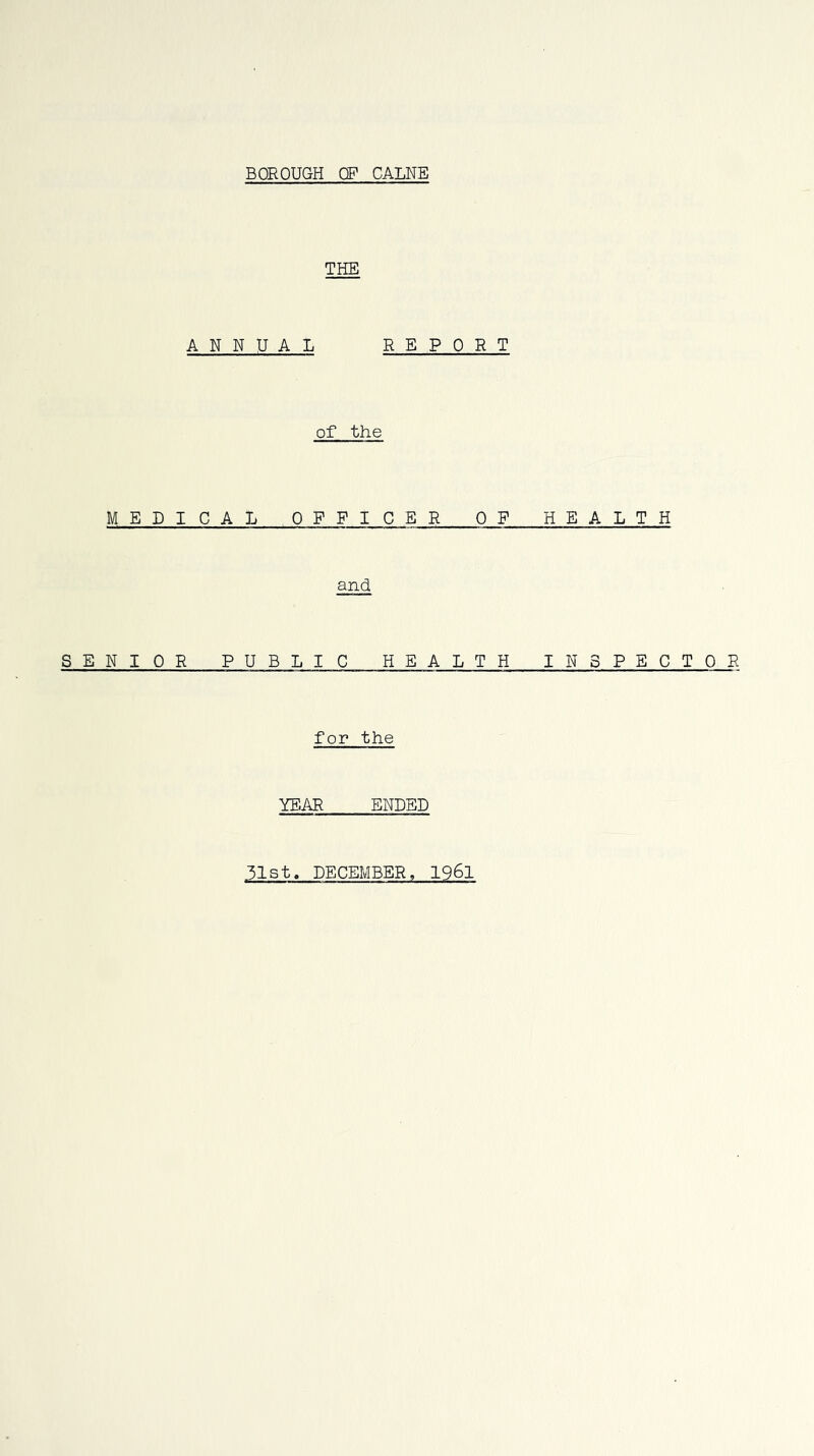 BOROUGH OF CALNE THE ANNUAL REPORT of the MEDICAL OFFICER OP HEALTH and, SENIOR PUBLIC HEALTH INSPECTOR for the YEAR ENDED 31st. DECEMBER, I96I