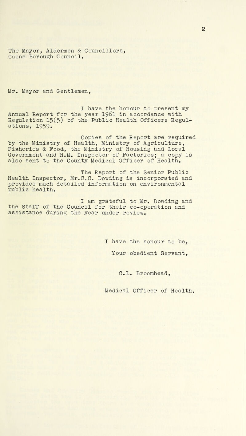 2 The Mayor, Aldermen & Councillors, Caine Borough Council. Mr, Mayor and. Gentlemen, I have the honour to present my Annual Report for the year 1961 in accordance virith Regulation 15(5) of the Public Health Officers Regul- ations, 1959. Copies of the Report are required hy the Ministry of Health, Ministry of Agriculture, Fisheries & Pood, the Ministry of Housing and Local Government and H.M. Inspector of Factories; a copy is also sent to the County Medical Officer of Health. The Report of the Senior Public Health Inspector, Mr.C.C. Dowding is incorporated and provides much detailed information on environmental public health. I am grateful to Mr. Dovifding and the Staff of the Council for their co-operation and assistance during the year under revieiv. I have the honour to be. Your obedient Servant, C.L. Broomhead, Medical Officer of Health.