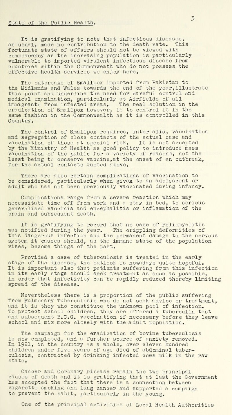 state of the Pulplic Health 3 It is gratifying to note that infectious diseases, as usual, made no contribution to the death rate. This fortunate state of affairs should not be viewed with complacency as the increasing population is particularly vulnerable to imported virulent infectious disease from countries within the Commonweath who do not possess the effective health services we enjoy here. The outbreaks of Smallpox imported from Pakistan to the Midlands and Wales towards the end of the year,illustrate this point and underline the need for careful control and medical examination, particularly at Airfields of all immigrants from infected arease The real solution in the eradication of Smallpox however, is to control it in the same fashion in the Commonwealth as it is controlled in this Country, The control of Smallpox requires, inter alia, vaccination and segregation of close contacts of the actual case and vaccination of those at special risk. It is not accepted by the Ministry of Health as good policy to introduce mass vaccination of the public for a variety of reasons, not the least being to conserve vaccine,at the onset of an outbreak, for the actual contacts quoted above. There are also certain complications of vaccination to be considered, particularly when givesL to an adolescent or adult who has not been previously vaccinated during infancy. Complications range from a severe reaction which may necessitate time off from work and a stay in bed, to serious generalised vaccinia and encephalitis or inflamation of the brain and subsequent death. It is gratifying to record that no case of Poliomyelitis was notified during the year. The crippling deformities of this dangerous infection and the permanent damage to the nervous system it causes should, as the immune state of the population rises, become things of the past. Provided a case of tuberculosis is treated in the early stage of the disease, the outlook is nowadays quite hopeful. It is important also that patients suffering from this infection in its early stage should seek treatment as soon as possible, in order that infectivity can be rapidly reduced thereby limiting spread of the disease. Nevertheless there is a proportion of the public suffering from. Pulm.onary Tuberculosis who do not seek advice or treatment, and it is they who constitute the unknovm pool of infection. To protect school children, they are offered a tuberculin test and subsequent B.C.G. vaccination if necessary before they leave school and mix more closely with the adult population. The campaign for the eradication of bovine tuberculosis is now completed, and a further source of anxiety removed. In 1921, in the country as a v/hole, over eleven hundred children under five years of age died of abdominal tuber- culosis, contracted by drinking infected cov^fs milk in the raw sta te, Cancer and Coronary Disease remain the two principal causes of death and it is gratifying that at last the Government has accepted the fact that there is a connection between cigarette smacking and lung cancer and supported a campaign to prevent the habit, particularly in the young. One of the principal activities of Local Health Authorities