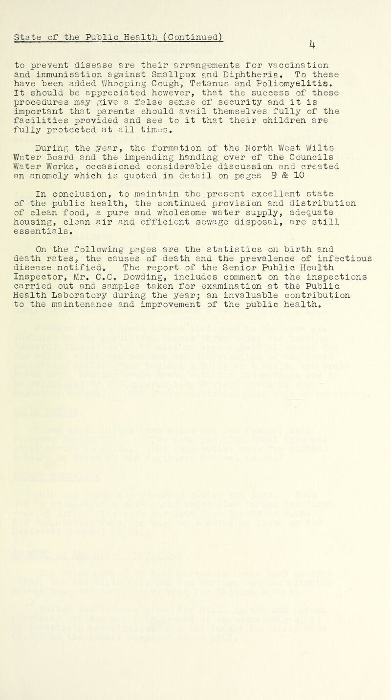 state of the PuTplic Health (Continued) k to prevent disease are their arrangements for vaccination and immunisation against Smallpox and Diphtheria, To these have been added V/hooping Cough, Tetanus and Poliomyelitis. It should be appreciated however, that the success of these procedures may give a false sense of security and it is important that parents should avail themselves fully of the facilities provided and see to it that their children are fully protected at all times. During the year, the formation of the North V/est Wilts Water Board and the impending handing over of the Councils Water Works, occasioned considerable discussion and created an anomoly which is quoted in detail on pages 9 & 10 In conclusion, to maintain the present excellent state of the public health, the continued provision and distribution of clean food, a pure and wholesome water supply, adequate housing, clean air and efficient sewage disposal, are still essentials. On the follovi/ing pages are the statistics on birth and death rates, the causes of death and the prevalence of infectious disease notified. The report of the Senior Public Health Inspector, Mr. C,C. Dowding, includes comment on the inspections carried out and samples taken for examination at the Public Health Laboratory during the year; an invaluable contribution to the maintenance and improvement of the public health.