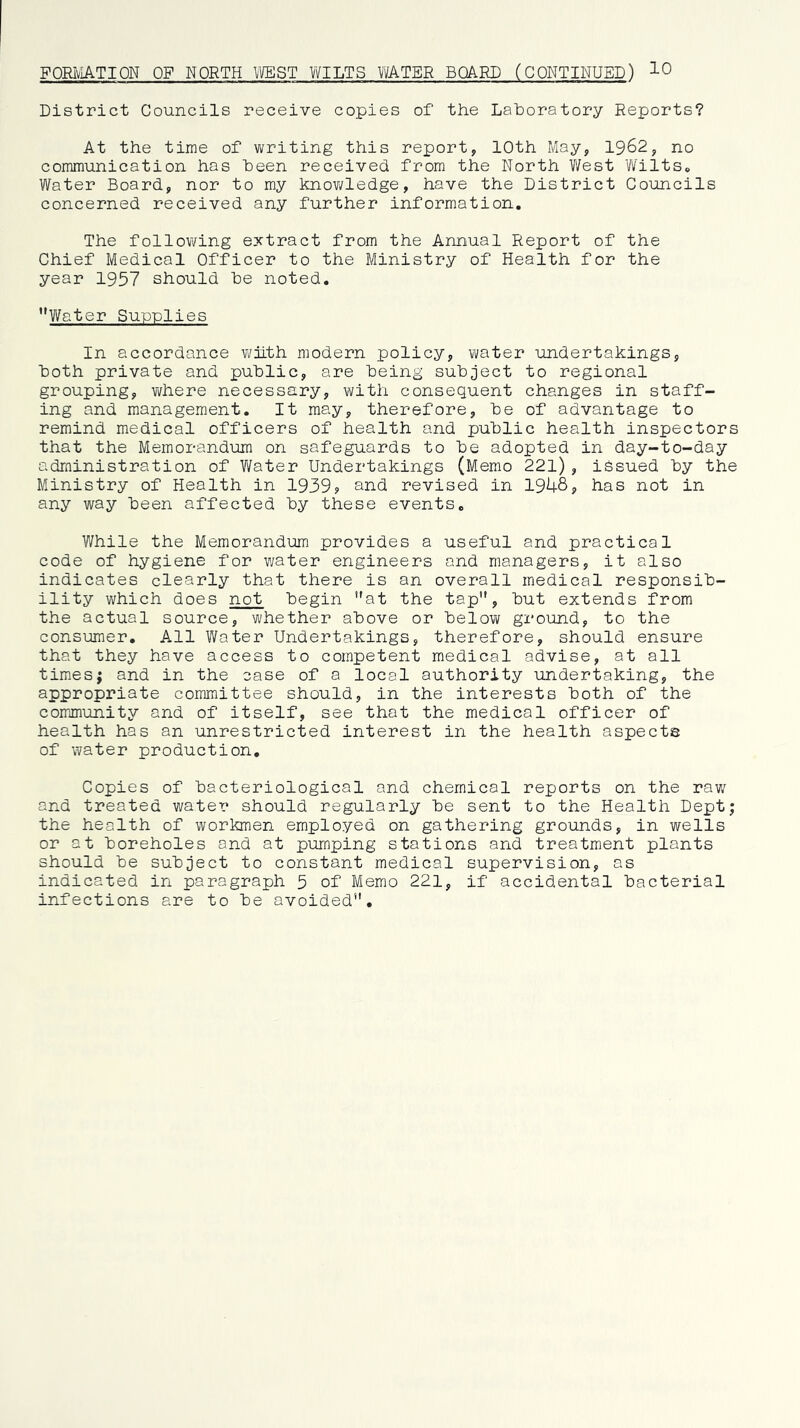 FORIvIATIQN OF NORTH WEST WILTS WATER BOARD (CONTINUED) 10 District Councils receive copies of the Laboratory Reports? At the time of writing this report, 10th May, 1962, no communication has been received from the North Vilest Wilts* Water Board, nor to my knov;ledge, have the District Councils concerned received any further information. The following extract from the Annual Report of the Chief Medical Officer to the Ministry of Health for the year 1957 should be noted, ’*Water Supplies In accordance v/ilth modern policy, vmter undertakings, both private and public, are being subject to regional grouping, v;here necessary, with consequent changes in staff- ing and management. It may, therefore, be of advantage to remind medical officers of health and public health inspectors that the Memorandum on safeguards to be adopted in day-to-day administration of Water Undertakings (Memo 221), idsued by the Ministry of Health in 1939? and revised in 1946, has not in any way been affected by these events. While the Memorandum provides a useful and practical code of hygiene for water engineers and managers, it also indicates clearly that there is an overall medical responsib- ility which does not begin at the tap, but extends from the actual source, whether above or below ground, to the consumer. All Water Undertakings, therefore, should ensure that they have access to competent medical advise, at all times; and in the case of a local authority undertaking, the appropriate committee should, in the interests both of the comjnunity and of itself, see that the medical officer of health has an unrestricted interest in the health aspects of water production. Copies of bacteriological and chemical reports on the raw and treated water should regularly be sent to the Health Dept; the health of workmen employed on gathering grounds, in wells or at boreholes and at pumping stations and treatment plants should be subject to constant medical supervision, as indicated in paragraph 5 of Memo 221, if accidental bacterial infections are to be avoided.