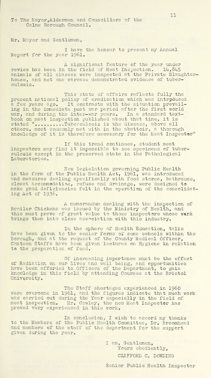 11 To The MayoryAldermen and Councillors of the Caine Borough Council. Mr. Mayor and G-entlemen, I have the honour to present my Annual Report for the year I96I. A significant feature of the year under review has been in the field of Meat Inspection. 14?845 animals of all classes w'ere inspected at the Private Slaughter- house, and not one carcase demonstrated evidence of tuber- culosis. This state of affairs reflects fully the present national policy of eradication which ¥/as intrpduced a few years ago. It contrasts with the situation prevail- ing in the imniediate post war period after the first world war, and during the inter-vi/ar years. In a standard text- book on meat inspection published about that time, it is stated o ..... o . .Tuberculosis is the disease, above all others, most coinnonly met with in the abattoir, a thorough knowledge of it is therefore necessary for the Meat Inspector’' If this trend continues, student meat inspectors may find it impossible to see specimens of tuber- culosis except in the preserved state in the Pathological Laboratories. New legislation governing Public Health in the form of the Public Health Act, I96I, ¥\/as introduced and measures dealing specifically vi^ith food stores, bathrooms, closet accommodatioxi, refuse and drainage, vi/ere designed to m^ake good deficiencies felt in the operation of the consolidat- ing Act of 19360 A memorandum dealing with the inspection of Broiler Chickens was issued by the Ministry of Health, and this must prove of great value to those inspectors whose w&rk brings them into close association with this industry. In the sphere of Health Education, talks have been given to the senior forms of somie schools within the Borough, and at the request of the County Medical Officer, Canteen Staffs have been given lectures on Hygiene in relation to the preparation of food. Of increasing importance must be the effect of Radiation on our lives and well being, and opportunities have been afforded to Officers of the Department, to gain knowledge in this field by attending Courses at the Bristol Univfrsity, The Staff shortages experienced in i960 were overcome in I96I, and the figures indicate that much work was carried out during the Year especially in the field of mieat inspection. Mr, Cow'ley, the neY^ Meat Inspector has proved very experienced in this work. In conclusion, I wish to accord my thanks to the Members of the Public Health Committee, Dr. Broomhead and members of the staff of the department for the support given d‘'jring the year. I am, G-entlemen, Yours obediently, CLIFFORD C. DOWDING Senior Public Health Inspector