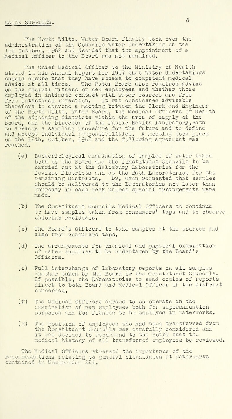 8 WATSK SUPPLIES, The North Wilts. Water Board, finally took over the adninistration of the Councils Water Underthkinn on the 1st October, 1962 and decided that the appointment of a Medical Officer to the Board uas not required. The Chief Medical Officer to the Ministry of Health stated in his Annual Report for 1957 that Water Undertakings should ensure that they have access to competent medical advioe at all tines. The Water Board also requires advice on the medical fitness of new employees and whether those employed in intir'ate contact with water sources are free from intestinal infection. It was considered advisable therefore to convene a meeting between the Clerk and Engineer of the North Wilts. Water Board, the Medical Officers of Health of the adjoining districts within the area of supply of the Board, and the Director of the Public Health Laboratory,Bath to arrange a sampling procedure for the future and to define and accept individual resiDonsibilities, A meeting took place on the 12th, October, 1962 and the follov^ing agree:;ent was reached, (a) Bacteriological enaranation of samples of water taken both by the Board and the Constituent Councils to be carried out at the Salisbury Laboratories for the Devizes Districts and at the Bath Laboratories for the remaining Districts, Dr, Mann requested that samples should be delivered to the Laboratories not later than Thursday in oach -week unless special arrangem.ents were made. (b) The Constituent Councils Medical Officers to continue to have samples taken from consur.jers* taps and to observe chlorine residuals, (c) The Boa.rd’s Officers to take samples at the sources and also from consui .ers taps, (d) The arrangemicnts for chorr'ical and physical examination of v.ater supplies to be undertaken by the Board’s Officers, (e) Pull interchange of laboratory reports on all samnles whether taken by the Board or the Constituent Councils, If possible, the Laboratories to send copies of reports direct to both Board and Medical Officer of the District concerned, (f) The Medical Officers agreed to co-operate in the examination of new oroployees both for superannuation purposes and for fitness to be employed in waterworks, (g;) The xoosition of employees who had been transferred from the Constituent Councils was carefully considered and it was decided to recommend to the Board that th'.^ radical history of all transferred employees be reviewed. The Modic-'l Officers stressed the importance of the reco;-mendations relating to gen-jral cleanliness at viaterworks contained in Mereoranaum: 221,