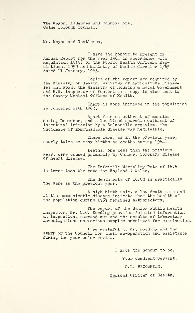 The Mayor, Aldermen and Councillors, Caine Borough Council. Mr. Mayor and Gentlemen, I have the honour to present my Annual Report for the year 1964 in accordance with Regulation 15(5) of the Public Health Officers Reg- ulations, 1959 and Ministry of Health Circular 1/65 dated 11 January, I965. Copies of the report are required by the Ministry of Health, Ministry of Agriculture,Fisher- ies and Pood, the Ministry of Housing & Local Government and H.M. Inspector of Factories; a copy is also sent to the County Medical Officer of Health. There is some increase in the population as compared w ith 1963. Apart from an outbreak of measles during December, and a localised sporadic outbreak of intestinal infection by a Salmonella organism, the incidence of sommunicable disease was negligible. There were, as in the previous year, nearly twice as many births as deaths during 1964. Deaths, one less than the previous year, were caused primarily by Cancer, Coronary Disease or heart disease. The Infantile Mortality Rate of I6.6 is lower than the rate for England & Wales, The death rate of 10.02 is practically the same as the previous year, A high birth rate, a low death rate and little communicable disease indicate that the health of the population during 1964 remained satisfactory. The report of the Senior Public Health Inspector, Mr, C.C. Dowding provides detailed information on inspections carried out and the results of laboratory investigations on various samples submitted for examination. I am grateful to Mr. Dowding and the staff of the Council for their co-operation and assistance during the year under review. I have the honour to be, Your obedient Servant, C.L. BROOMHEAD, Medical Officer of Health.