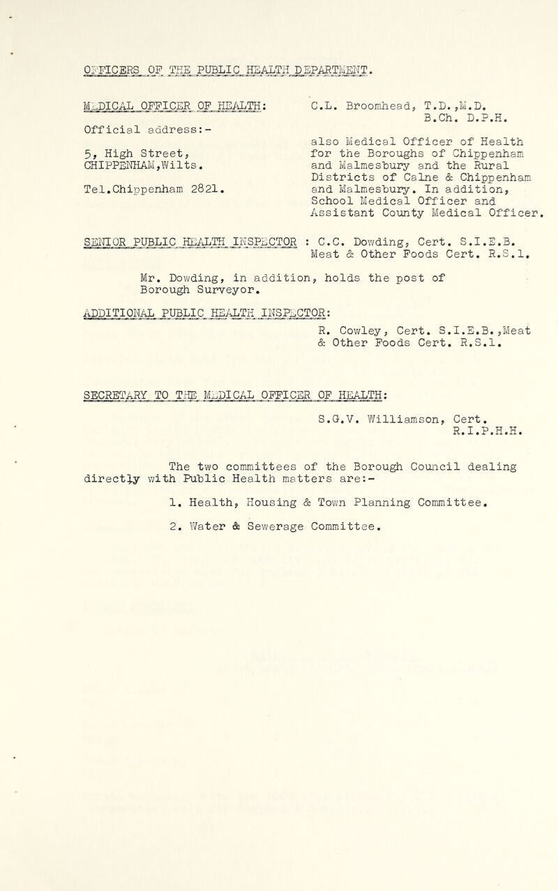 OFFICERS OP THE PUBLIC HEALTH DEPARTMENT. MEDICAL OFFICER OF HEALTH; Official address;- 5, High Street, CHIPPENHAM,Wilts. Tel.Chippenham 2821. C.L. Broomhead, T.D.,M.D. B.Ch. D.P.H. also Medical Officer of Health for the Boroughs of Chippenham and Malmeshury and the Rural Districts of Caine & Chippenham, and Malmeshury. In addition, School Medical Officer and Assistant County Medical Officer. SENIOR PUBLIC HEALTH INSPECTOR : C.C. Dowding, Cert. S.I.E.B. Meat 5; Other Poods Cert. R.S.l, Mr. Dowding, in addition, holds the post of Borough Surveyor. ADDITIONAL PUBLIC HEALTH INSFi^CTOR: R. Cov/ley, Cert. S.I.E.B. ,Meat & Other Poods Cert. R.S.l. SECRETARY TO THE MEDICAL OFFICER OF HEALTH; S.G.V. V\filliamson, Cert. R.I.P.H.H. The two committees of the Borough Council dealing direct].y v/ith Public Health matters are;- 1. Health, Housing & Town Planning Committee. 2. Water & Sewerage Committee.