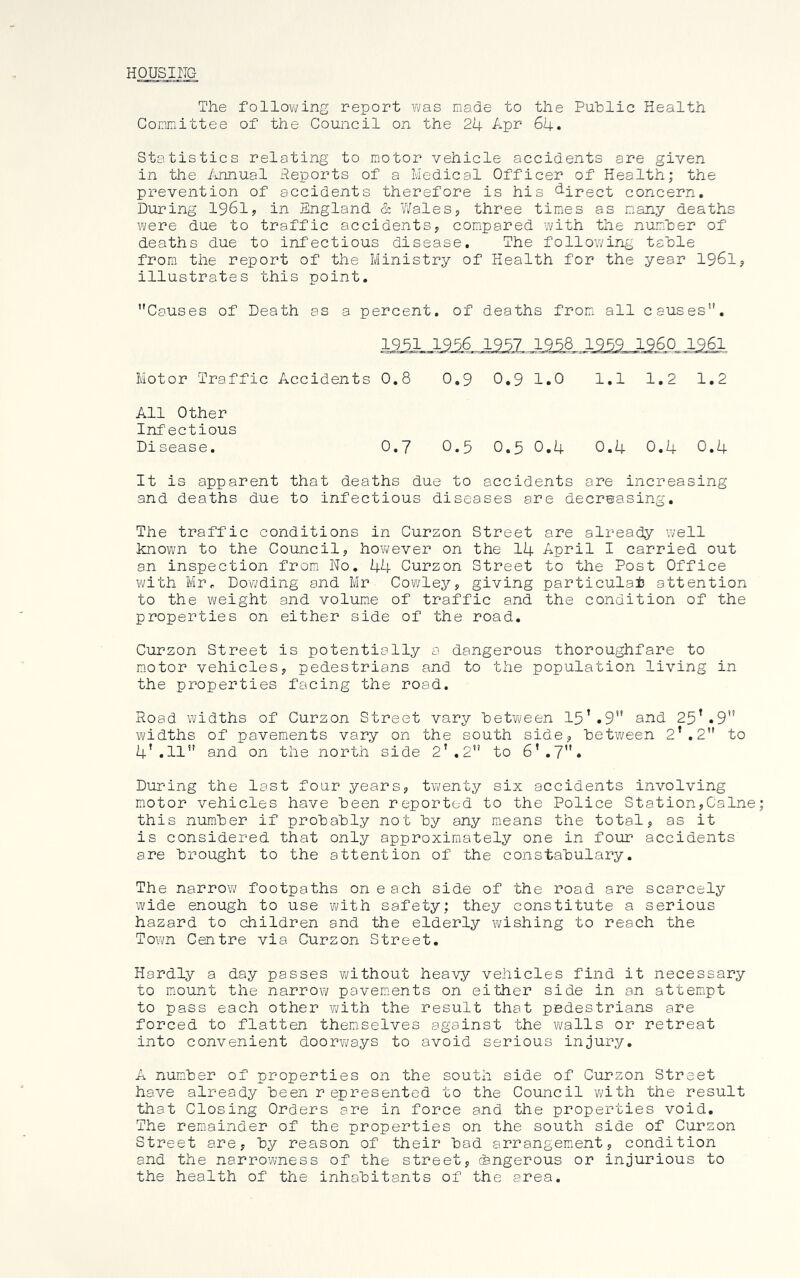 HOUSING The following report was made to the Puhlic Health Committee of the Council on the 2b, Apr 64. Statistics relating to motor vehicle accidents are given in the /umual Reports of a Medical Officer of Health; the prevention of accidents therefore is his d-irect concern. During 1961? in England & IVales, three times as many deaths were due to traffic accidents, compared with the number of deaths due to infectious disease. The followirig table from the report of the Ministry of Health for the year 1961, illustrates this point. Causes of Death as a percent, of deaths fromi all causes. 1951 1956 1957 1958 1959 I960 1961 Motor Traffic Accidents 0.8 0.9 0.9 o • H 1—1 • 1—1 1.2 1.2 All Other Infectious Disease. 0.7 0.5 0.5 0.4 0.4 0.4 0.4 It is apparent that deaths due to accidents are increasing and deaths due to infectious diseases are decreasing. The traffic conditions in Curzon Street are already well known to the Council, however on the 14 April I carried out an inspection from; No, 44 Curzon Street to the Post Office with Mrr Do'wding and Mr Cowley, giving particular attention to the weight and volume of traffic and the condition of the properties on either side of the road. Curzon Street is potentially a dangerous thoroughfare to m.otor vehicles, pedestrians and to the population living in the properties facing the road. Road widths of Curzon Street vary between 15’.9” and 25’.9 widths of pavements vary on the south side, between 2’.2 to 4’.11 and on the north side 2',2 to 6’.7. During the last four years, tvi/enty six accidents involving motor vehicles have been reported to the Police Station,Caine this number if probably not by any means the total, as it is considered that only approximately one in four accidents are brought to the attention of the constabulary. The narrow footpaths on each side of the road are scarcely wide enough to use with safety; they constitute a serious hazard to children and the elderly wishing to reach the Town Centre via Curzon Street. Hardly a day passes without heavy vehicles find it necessary to miount the narrow pavem;ents on either side in an attempt to pass each other v;ith the result that pedestrians are forced to flatten themselves against the walls or retreat into convenient doorways to avoid serious injury. A number of properties on the south side of Curzon Street have already been represented to the Council Vi/ith the result that Closing Orders are in force and the properties void. The rem-ainder of the properties on the south side of Curzon Street are, by reason of their bad arrangem.ent, condition and the narrowness of the street, cSngerous or injurious to the health of the inhabitants of the area.