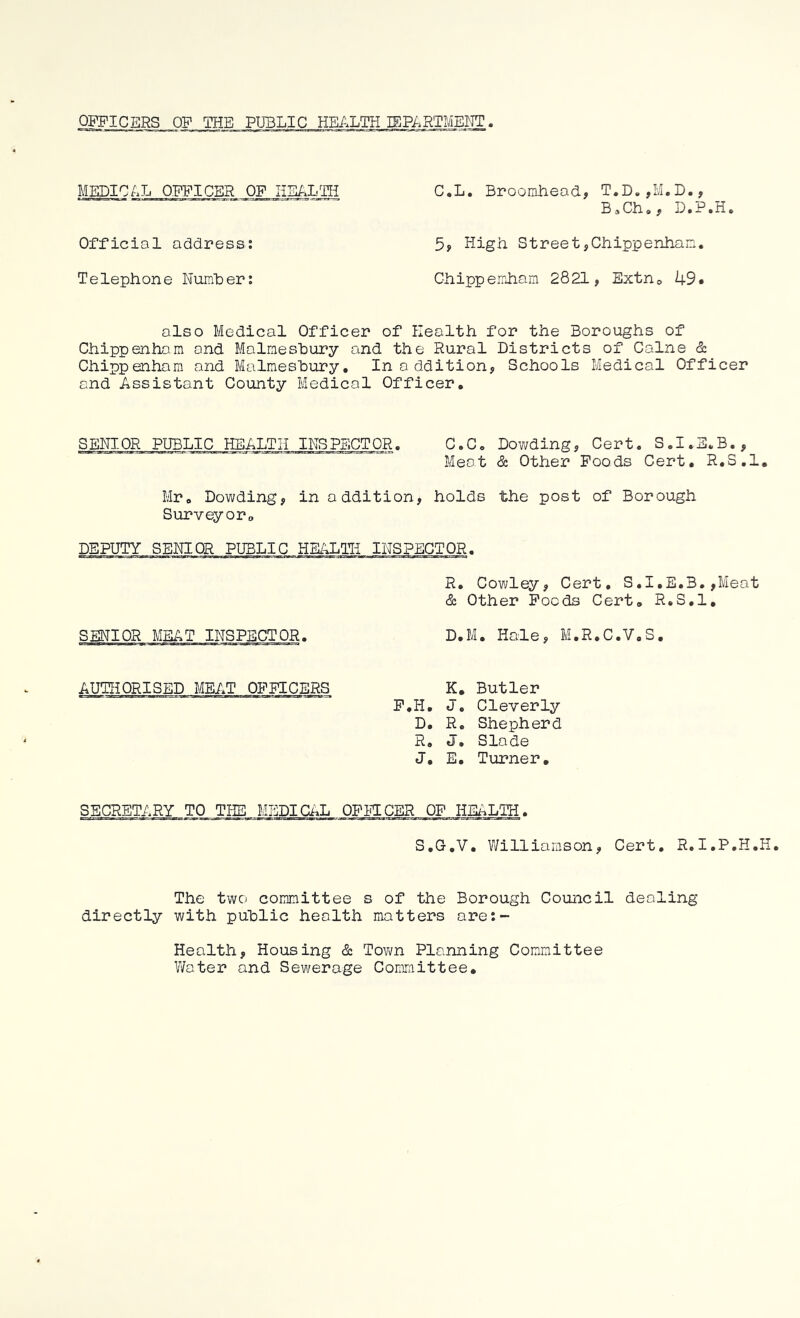 OFFICERS OF THE PUBLIC HEALTH lEPARTMEI^TT. MEDIC/.L OFFICER OF liSALTIi Official address; Telephone Number: C.L. Broomhead, T.D.,M.D., B,Ch», D.P.H. 5, High Street,Chippenham, Chippemham 2821, Extno 49. also Medical Officer of Health for the Boroughs of Chippenham and Malmesbury and the Rural Districts of Colne & Chippenham and Malmesbury, In addition. Schools Medical Officer and Assistant County Medical Officer. SENIOR PUBLIC HEALTH INSPECTOR. C.C, Dowding, Cert. S.I.E.B., Meat & Other Foods Cert, R.3.1, Mr, Dowding, in addition, holds the post of Borough Surveyor„ DEPUTY SENIOR PUBLIC HEALTH INSPECTOR. R. Cowley, Cert, S.I.E.B.,Meot & Other Foods Cert, R.S.l, D.M. Hale, M.R.C.V.S, K, Butler F.H. J, Cleverly D. R, Shepherd R, J. Slade J, E. Turner. SENIOR MEAT INSPECTOR. AUTHORISED MEAT OFFICERS SECRETARY TO TPIE MEDIG/.L OFliTCER OF HEALTH. S.G.V, V/illiarason, Cert. R. I.P.H.H. The two committee s of the Borough Council dealing directly with public health matters are;- Health, Housing cS: Town Planning Committee Water and Sewerage Comraittee,