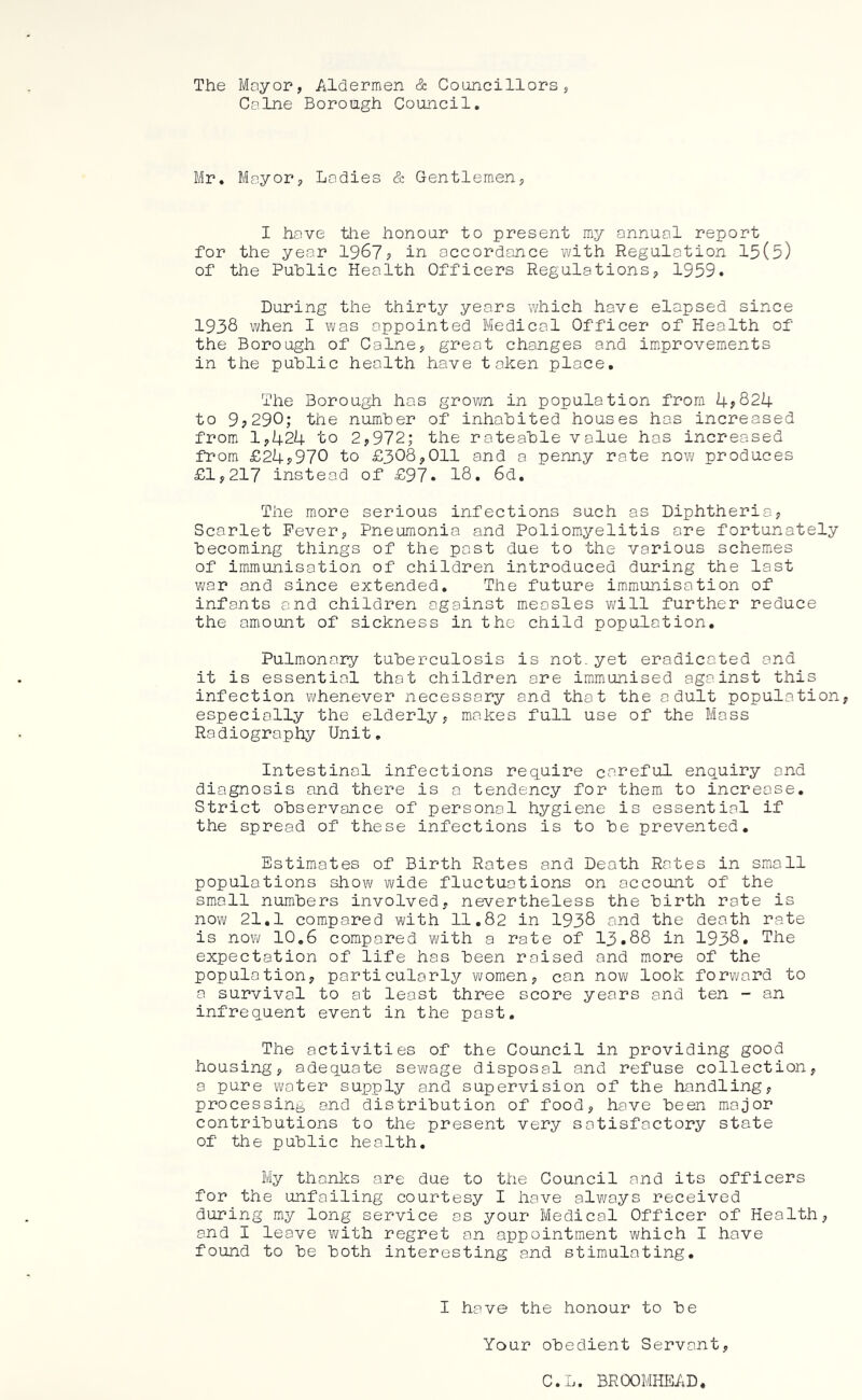 The Mayor, Aldermen cS: Councillors, Caine Borough Council. Mr. Mayor, Ladies & Gentlemen, I have the honour to present my annual report for the year 1967? in accordance v^/ith Regulation 15(5) of the Public Health Officers Regulations, 1959. During the thirty years which have elapsed since 1938 when I was appointed Medical Officer of Health of the Borough of Caine, great changes and improvements in the public health have taken place. The Borough has grown in population from 4?824 to 9?290; the number of inhabited houses has increased from 1,424 to 2,972; the rateable value has increased from £24?970 to £308,011 and a penny rate now produces £1,217 instead of £97. 18. 6d. The more serious infections such as Diphtheria, Scarlet Fever, Pneumonia and Poliomyelitis ore fortunately becoming things of the post due to the various schemes of immunisation of children introduced during the last war and since extended. The future immunisation of infants and children against measles will further reduce the amount of sickness in the child population. Pulmonary tuberculosis is not. yet eradicated and it is essential that children are immunised against this infection whenever necessary and that the adult population, especially the elderly, makes full use of the Moss Radiography Unit, Intestinal infections require careful enquiry and diagnosis and there is a tendency for them to increase. Strict observance of personal hygiene is essential if the spread of these infections is to be prevented. Estimates of Birth Rates and Death Rates in small populations show wide fluctuations on account of the small numbers involved, nevertheless the birth rate is now 21,1 compared with 11.82 in 1938 and the death rate is now 10.6 compared with a rate of 13.88 in 1938. The expectation of life has been raised and more of the population, particularly women, can now look forward to a survival to at least three score years and ten - an infrequent event in the past. The activities of the Council in providing good housing, adequate sewage disposal and refuse collection, a pure water supply and supervision of the handling, processing and distribution of food, have been major contributions to the present very satisfactory state of the public health. My thanks are due to the Council and its officers for the unfailing courtesy I have always received during my long service as your Medical Officer of Health, and I leave with regret on appointment which I have found to be both interesting and stimulating. I have the honour to be Your obedient Servant, C.L. BROOMHEAD