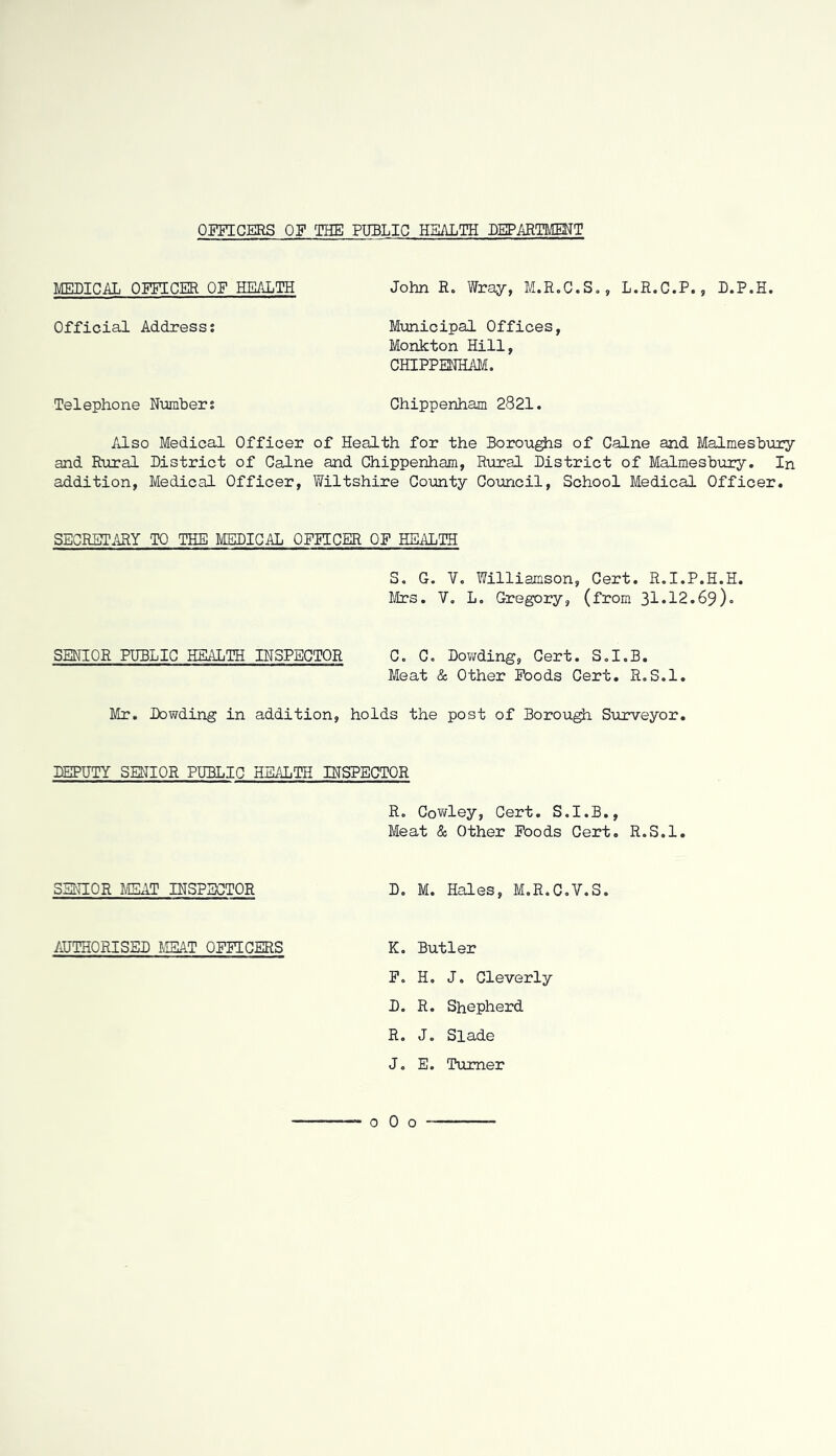 OFFICERS OF THE PUBLIC HEALTH DEPARTMENT MEDICAL OFFICER OF HEALTH John R. Wray, M.R.C.S», L.R.C.P., L.P.H. Official Address; Municipal Offices, Monkton Hill, CHIPPENHAM, Telephone Number; Chippenham 2821. Also Medical Officer of Health for the Boroughs of Caine and Malmesbviry and Rural District of Caine and Chippenham, R\iral District of Malmesbury. In addition. Medical Officer, Wiltshire County Council, School Medical Officer. SECRETARY TO THE MEDICAL OFFICER OF HEilLTH S. G. V, Williamson, Cert. R.I.P.H.H. Mrs. 7, L. Gregory, (from 31*12.69). SENIOR PUBLIC HEALTH INSPECTOR C, C, Dowding, Cert. S.I.B. Meat & Other Poods Cert. R.S.l. Mr. Dowding in addition, holds the post of Borough Surveyor. DEPUTY SENIOR PUBLIC HEALTH INSPECTOR R. Cowley, Cert. S.I.B., Meat & Other Foods Cert. R.S.l. SENIOR MEAT INSPECTOR Do M. Hales, M.R.C.V.S. AUTHORISED MEAT OFFICERS K. Butler F. H, J. Cleverly D. R. Shepherd R. J. Slade J. E. Turner 0 0 o -