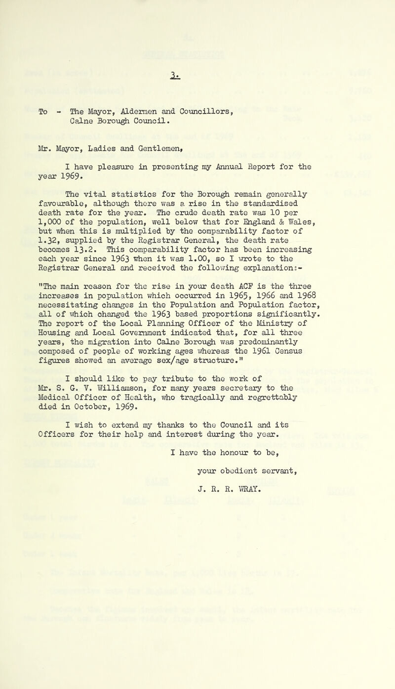 To - The Mayor, Aldemen and Councillors, Caine Borough Council. Mr. Mayor, Ladies and Gentlemen, I have pleasure in presenting my Annual Report for the year 1969• The vital statistics for the Borough remain generally favourable, although there was a rise in the standardised death rate for the year. The crude death rate was 10 per 1,000 of the population, well below that for England & Wales, but when this is miiltiplied by the comparability factor of 1.32, supplied by the Registrar General, the death rate becomes I3.2. This comparability factor has been increasing each year since I963 when it was 1.00, so I \7r0te to the Registrar General and received the follov/ing explanations- The main reason for the rise in your death ACE is the three increases in population v;hich occurred in 1965? 1966 and I968 necessitating changes in the Population and Population factor all of which changed the I963 based proportions significantly The report of the Local Planning Officer of the Ministry of Housing and Local Government indicated that, for all three years, the migration into Caine Borou^ viras predominantly composed of people of working ages whereas the I96I Census figures showed an average sex/age structure.” I should like to pay tribute to the work of Mr. S, G, V. Williamson, for many years secretary to the Medical Officer of Health, who tragically and regrettably died in October, 1969* I v/ish to extend my thanks to the Council and its Officers for their help and interest during the year. I have the honovir to be, your obedient servant, J. R. R. VffiAY,