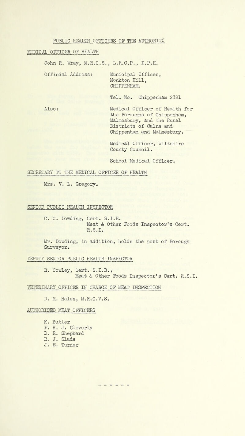 PUBLIC EBALgH OmCBRS OP THE. AUTHORITT MEDICAL OFFICER OF HEALTH John R. Wray, M.R.C.S., LoRoC^P., D.P.H. Official Addx’esss Municipal Offices, Monkton Hill, CHIPPENHiLM. Tel. No. Chippenham 2821 Alsos Medical Officer of Health for the Boroughs of Chippenham, Malmsshury, and the Rural Districts of Caine and Chippenham and Malmeshury. Medical Officer, Wiltshire Coiuity CovuLcil. School Medical Officer. SECRETARY TO THE MEDICAL OEPICER OF HEALTH Mrs. V. L. Gregory^ SENIOR PUBLIC HEALTH INSPECTOR C, C. Dowding, Cert. Sd.B. Meat & Other Eoods Inspector's Cert. R.S.I. Mr. Dov/ding, in addition, holds the post of Borough Siurveyor. DEPUTY SEIdOR PUBLIC HadTH INSPECTOR R, Cov/ley, Cert. S.I.B., Meat (5: Other Poods Inspector's Cert. R.S.I. VETEPJI'JARY OEFICER BT CHARGE OF IJEkT INSPECTION Do M, Hales, M.R.C.VoS. AUTHORISED MEAT OFFICERS K. Butler P, H. J. Cleverly D, R. Shepherd R. J. Slade J. E. Turner