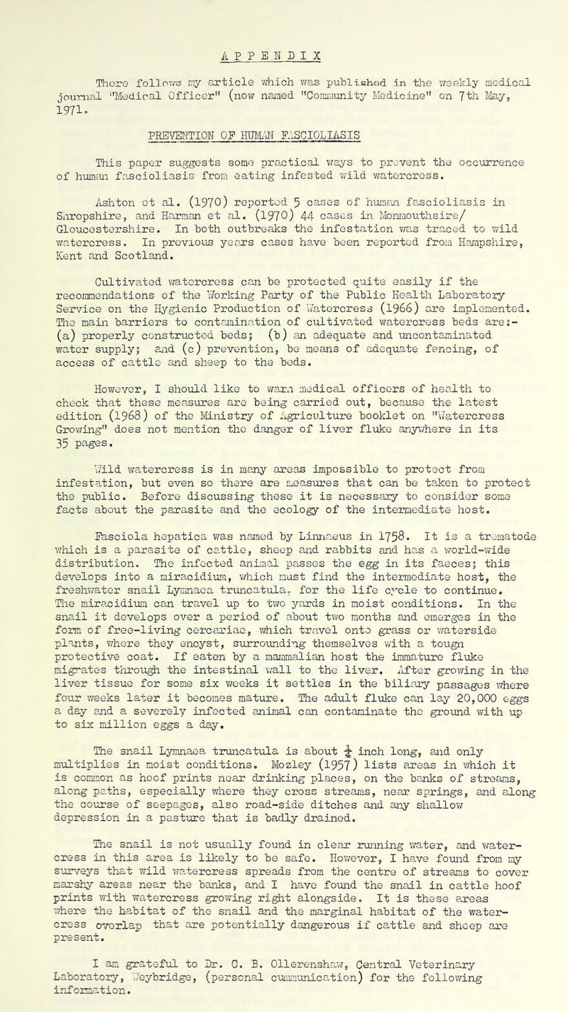 A P P ENPIX Tlaore follows my article Virhich \ms publishod in the weekly medical journal ''Medical Officer (now named Community Medicine on 'Jth ¥iay, 1971« PRETENTION OF HUMx\H FASGIOLIASIS This paper suggests some practical v/ays to prevent the occurrence of human fascioliasis from eating infested v/ild watercress. Ashton et al. (1970) reported 5 cases of human fa,scioliasis in Snropshire, and Harman et al. (1970) 44 cases in Monniouthsire/ Gloucestershire. In both outbreaks the infestation v/as traced to wild v;atercress. In previous yeau's cases have been reported from Hampshire, Kent and Scotland. Cultivated watercress can be protected quite easily if the recommendations of the Working Party of the Public Health Laboratory Service on the Hygienic Production of ViTatercress (1966) are implemented. Tlie main barriers to centamincotion of cultiva,ted watercress beds ares- (a) properly constructed bods 5 (b) an adequate and uncontaminated water supply5 and (c) prevention, be means of adequate fencing, of access of cattle and sheep to the beds. However, I should like to vmrxi medical officers of health to check that these measures are being carried out, because the la,test edition (1968) of the Ministry of Agriculture booklet on Watercress Grov/ing does not mention the danger of liver fluke any’nhere in its 35 pages. Wild watercress is in many areas impossible to protect from infestation, but even so there are Cieasures that can be taken to protect the public. Before discussing these it is necessary to consider some facts about the parasite and the ecology of the intermediate host. Easciola hepatica was named by Linna,eus in 1758 • It is a trematode which is a parasite of cattle, sheep and rabbits and has a world-wide distribution. The infected anima,! passes the egg in its faeces; this develops into a miracidium, which must find the intermediate host, the freshwater snail Lymnaea truncatula, for the life cycle to continue. Tlie miracidium can travel up to tv/o yards in moist conditions. In the sna.il it develops over a period of about t?ro months and emerges in the form of free-living cercariae, ?/hich travel onto grass or ^7aterside plants, whore they encyst, surrounding themselves with a tougn protective coat. If eaten by a mammalian host the immature fluke migrates through the intestinal vvall to the liver, ilfter growing in the liver tissue for some six weeks it settles in the biliamy passages where four weeks later it becomes mature. The adult fluke can lay 20,000 eggs a day and a severely infected animal can contaminate the ground with up to six million eggs a day. The snail Lymnaea truncatula is about ^ inch long, and only multiplies in moist conditions, Mozley (1957) lists areas in which it is common as hoof prints near drinking places, on the banks of streams, along pa.ths, especially where they cross streams, near springs, and along the Goiarse of seepages, also road-side ditches and any shallov/ depression in a pasture that is badly drained. The snail is not usually found in clear ruining water, and v^rater- cress in this area is likely to be safe. However, I ha,ve fo\md from my suir/eys that wild wa.tercress spreads from the centre of streams to cover marshy areas near the banks, and I have found the snail in cattle hoof prints with watercress growing right alongside. It is these areas where the habitat of the snail and the marginal habitat of the water- cress overlap that are potentially dangerous if cattle and sheep are present. I am grateful to Br. G. B. Ollerenshaw, Central Veterinary Laborato3:y, TJeybridge, (personal cummunication) for the following information.