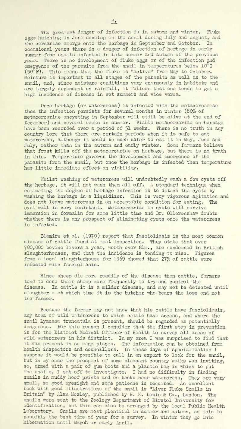 2 ThQ gxea+.Qsb demger of infection is in autxunn and ;7inter. Flvke eggs hatching in Jime develop in the snail during July and j.'i.ugust, and the corcariae emerge onto the herbage in September and October. In occasional years there is a danger of infection of herbe-ge in early summer from snails infected in late svimmer a,nd autumn of the previous year. There is no development of fluke eggs or of the infection and emergence of the parasite from the snail in temperatures below 10 G (50 P). This means that the fluke is ''active'’’ from May to October. Moisture is important to all stages of the parasite as \7oll as to the snail, and, since moisture conditions vary enormously in habitats and are largely dependent on rainfall, it folloY/s that one tends to get 0. high incidence of disease in wet summers and vice versa. Once herbage (or watercress) is infected v/ith the metacercariae then the infection persists for several months in winter (80fo of metacercariae encysting in September v/ill still be alive at the end of December) and several Vireeks in summer. Viable metacercariae on herbage have been recorded over a period of 5I weeks. There is no truth in any country lore that there are certain periods v/hen it is safe to eat watercress, although it would be much safer to eat it in May, June and July, rather than in the autumn and early winter. Some farmers believe that frost kills off the metacercariae on herbage, but there is no truth in this. Tempera,ture governs the development and emergence of the parasite from the snail, but once the herbage is infected then temperature has little immediate effect on viability. hliilst washing of watercress v;ill undoubtedly ?/ash a few cysts off the herbage, it will not wash them all off. standard technique v/hen estima,ting the degree of herbage infection is to detach the cysts by washing the herbage in a liqxiidizer. This is very vigorous agitation and does not leave watercress in an acceptable condition for eating. The cyst wall is very resistant. Mota,cercariae in cysts will survive immersion in formalin for some little time and Dr, Ollerenshaw doubts whether there is any prospect of eliminating cysts once the watercress is infected. Blamire et al. (197O) report that fascioliasis is the most common disease of cattle fcimd at meat inspection. They state that over 700,000 bovine livers a year, worth over £lm., are rondemned in British sla-ugiiterhouses, and that the incidence is tending to rise. Figures from a local sla,ughterhouse for I969 shov/ed that 2'Jfo of cattle were infested with fasexoliasis. Since sheep die more readily of the disease than cattle, farmers tend to dose their sheep more frequently to try and control the disease. In cattle it is a milder disease, and may not be detected until slaughter - at which time it is the butcher who bears the loss and not the farmer. Because the farmer may not know that his cattle hare fascioliasis, any area of wild v/a,tercress to which ca.ttle have access, and where the snail Lymnaea tn.mca,tula is present, should be regarded as potentially dangerous. For this reason I consider that the first step in prevention is for the District Medical Officer of Health to sxnavey all areas of wild watercress in his district. In my area I v/as surprised to find that it was present in so many places. The information can be obtained from health inspectors and co-uncillors. In these days of specialization I suppose it would be possible to call in an export to look for the snail, but in my case the prospect of some pleasant country Yralks was inviting, so, armed with a pair of gym boots and a plastic bag in which to put the snails, I set off to investigate. I had no difficulty in finding snails in muddy hoof prints and on banks near ?;atercress. Tliey are very snail, so good eyesi^t and some patience is required. An excellent book with good illustrations of the snail is Liver Fluke Snails in Britain by .’J.an Mozley, published by H. K, Lewis & Go., London. The snails were sent to the Zoology Department of Birstol University for identification, but this can also be arranged by the local Public Health Laboratory. Snaals are most plentiful in summer and aut'umn, so this is possibly the best time of year for a sirrvey. In winter they go into h_Lbemation -until tlaroh or early April.