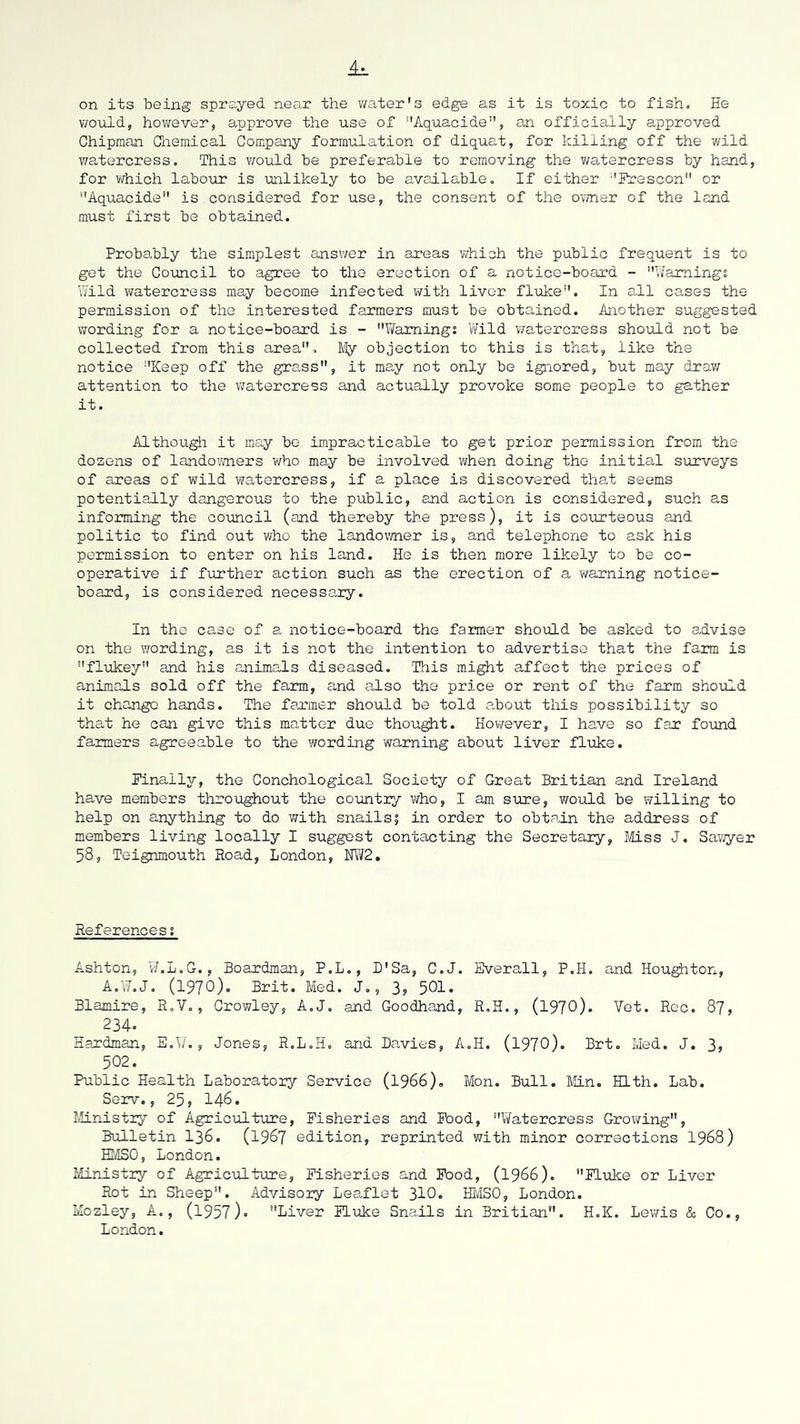 on its being sprayed near the y/ater's edge as it is toxic to fish. He v/ould, hov/ever, approve the use of Aquacide'', an officially approved Chipman Chemical Company formulation of diquat, for killing off the wild watercress. This would be preferable to removing the y/atercress by hand, for ViThich labour is unlikely to be available. If either ‘'Ik?escon or *'Aquacide*' is considered for use, the consent of the cwner of the land must first be obtained. Probably the simplest answer in ar*eas v/hich the public frequent is to get the Council to agree to the erection of a notice-board - '’Ilamingt Hild watercress may become infected with liver fluke. In all cases the permission of the interested farmers must be obtained. Another suggested wording for a notice-board is - Warning; Wild y/atercress should not be collected from this area. My objection to this is that, like the notice Keep off the grass, it may not only be ignored, but may drav/ attention to the v/atercress and actually provoke some people to gather it. Although it may bo impracticable to get prior permission from the dozens of lando\mers who may be involved when doing the initial surveys of areas of wild watercress, if a place is discovered that seems potentially dangerous to the public, and action is considered, such as informing the co-uncil (and thereby the press), it is courteous and politic to find out who the landovyner is, and telephone to ask his permission to enter on his land. He is then more likely to be co- operative if further action such as the erection of a warning notice- board, is considered necessary. In the case of a notice-board the farmer should be asked to advise on the vrording, as it is not the intention to advertise that the farm is flukey and his animals diseased. This might affect the prices of animals sold off the farm, and also the price or rent of the farm should it change hands. The farmer should be told .about this possibility so that he can give this matter due thought. However, I have so far found farmers agreeable to the wording warning about liver fluke. Finally, the Conchological Society of Great Britian and Ireland have members throughout the country who, I am sure, vrould be willing to help on anything to do with snails? in order to obtain the address of members living locally I suggest contacting the Secretary, Miss J. SaT,yyer 58, Teignmouth Road, London, HW2, References; Ashton, W.L.G., Boardman, P.L., D'Sa, C.J. Sverall, P.H. and Houston, A.W.J, (1970), Brit. Med. J,, 3, 5OI. Blamire, R.V., Crowley, A.J, and Goodhand, R.H,, (1970)- Vet. Rec. 87, 234. Hardman, E.W., Jones, R.L.H, and Bavies, A.H. (197O). Brt. Med. J. 3, 502. Public Health Laboratory Service (I966), Mon. Bull. Min. Hlth. Lab. Serv., 25, 146. Ministry of Agriculture, Fisheries and Food, Watercress Growing, Bulletin I36. (I987 edition, reprinted with minor corrections I968) HMSO, London. Ministry of Agriculture, Fisheries and Pood, (1966). FLuke or Liver Rot in Sheep. Advisory Leaflet 310* HlviSO, London. Mozley, A., (l957)« Liver Fluke Sna.ils in Britian. H.K. Lev/is & Co., London.