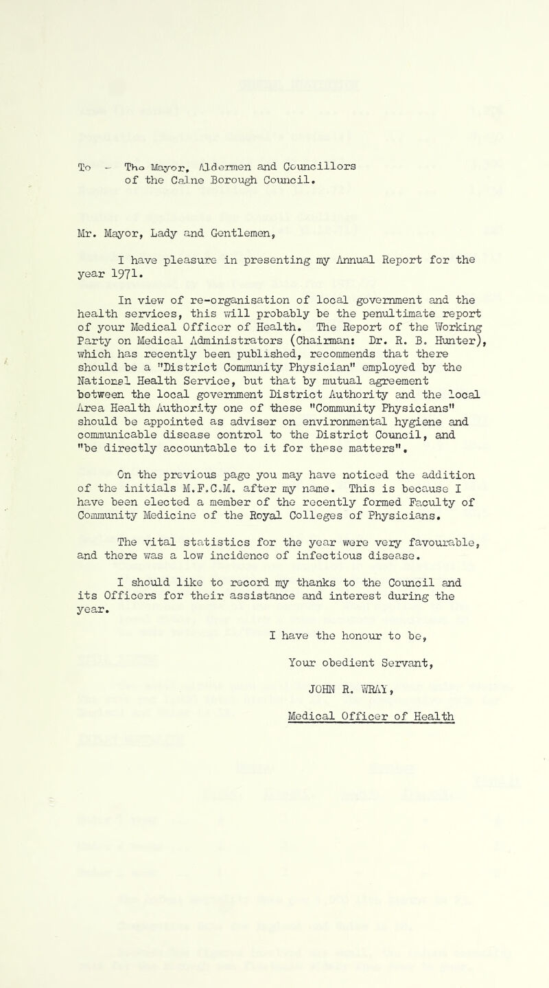 To Tho Mayor, Aldermen and Gotincillors of the Caine Borough Council. Mr. Mayor, Lady and Gentlemen, I have pleasure- in presenting my Annual Report for the year 1971* In view of re-organisation of local government and the health services, this Virill probably be the penultimate report of your Medical Officer of Health, The Report of the Working Party on Medical Administrators (Chairman: Dr. R. B. Hunter), which has recently been published, recommends that there shoiiLd be a District Community Physician employed by the National Health Service, but that by mutual agreement between the local government District Authority and the local Area Health Authority one of these Community Physicians should be appointed as adviser on environmental hygiene and communicable disease control to the District Council, and be directly accountable to it for these matters. On the previous page you may have noticed the addition of the initials M.P.C.M, after my name. This is because I have been elected a member of tho recently formed Faculty of Community Medicine of the Royal Colleges of Physicians. The vital statistics for the year were very favourable, and there T/as a low incidence of infectious disease. I should like to record my thanks to the Coimcil and its Officers for their assistance and interest during the year. I have the honour to be. Your obedient Servant, JOHN R. vmi, Medical Officer of Health