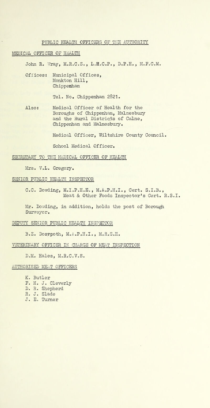 MEDICiVL OFFICER OF H^TH John R. Wray, M.R.C.S., L.H.C.P., D.P.H., M.P.C.M. Offices; Municipal Offices, Monkton Hill, Chippemham Tel. No, Chippenham 2821. Also: Medical Officer of Health for the Borou^s of Chippenham, Malmesbury and the Rixral Distric.ts of Caine, Chippenham and Malmesbury. Medical Officer, Wiltshire County Council. School Medical Officer. SBCBIHARY TO THS MtlDICAL OFFICER OF HE/iLTH Mrs. V.L. Gregory, SENIOR PUBLIC HE/vLTH INSPECTOR C.C. Bowding, M.I.P.H.E., M.A.P.H.I., Cert. S.I.B., Meat & Other Poods Inspector's Cert. R.S.I. Mr. Bonding, in addition, holds the post of Borough Surveyor, BEPUTY SENIOR PUBLIC HEALTH INSPECTOR B.Z. Bosvpoth, M.A.P.H.I., M.R.S.H. VETERINARY OFFICBR IN CHARGE OF MEifT E'TSPSCTION B.M. Hales, M.R.G.V.S. AUTHORISED MEI.T OFFICERS K. Butler F. H. J. Cleverly B. R. Shepherd R. J. Slade J. E. Turner
