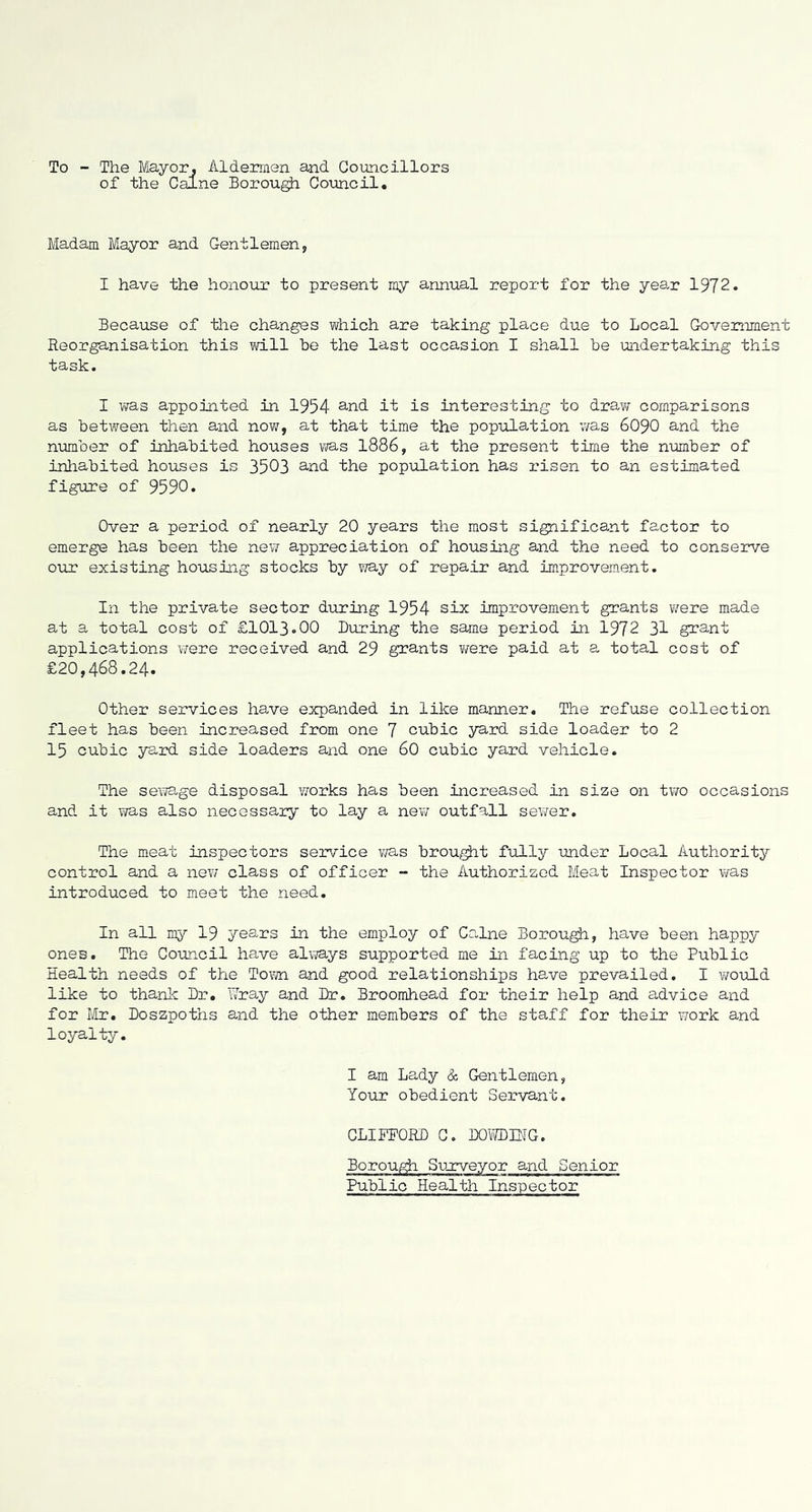 To - The Mayor, Aldermen and Councillors of the Caine Borou^ Comcil. Madam Mayor and Gentlemen, I have the honour to present my annual report for the year 1972. Because of tlie changes which are taking place due to Local Government Reorganisation this vd.ll be the last occasion I shall be undertaking this task. I was appointed in 1954 ^-nd it is interesting to draw comparisons as between then and now, at that time the population v/as 6O9O and the nmber of inhabited houses was 1886, at the present time the number of inhabited houses is 3503 ^-nd the popuilation has risen to an estimated figure of 9590. Over a period of nearly 20 years the most significant factor to emerge has been the new appreciation of housing and the need to conserve ouLT existing housing stocks by way of repair and improvement. In the private sector during 1954 six improvement grants were made at a total cost of £1013.00 During the same period in 1972 31 gi'ant applications were received and 29 grants vrere paid at a total cost of £20,468.24. Other services have expanded in like manner. The refuse collection fleet has been Increased from one 7 cubic yard side loader to 2 15 cubic yaid. side loaders and one 60 cubic yard vehicle. The sewage disposal works has been increased in size on two occasions and it was also necessary to lay a new outfall sewer. The meat inspectors service v/as brouglit fully under Local Authoritj^ control and a new class of officer - the Authorized Meat Inspector was introduced to meet the need. In all my 19 years in the employ of Caine BorouglL, have been happy ones. The Council have always supported me in facing up to the Public Health needs of the Town and good relationships have prevailed. I would like to thank Dr. Wray and Dr. Broomhead for their help and advice and for iir. Doszpoths and the other members of the staff for their work and loyalty. I am Lady & Gentlemen, Your obedient Servant. CLIFFORD G. DOl/IDfflG. Borough Sunrveyor and Senior Public Health Inspector