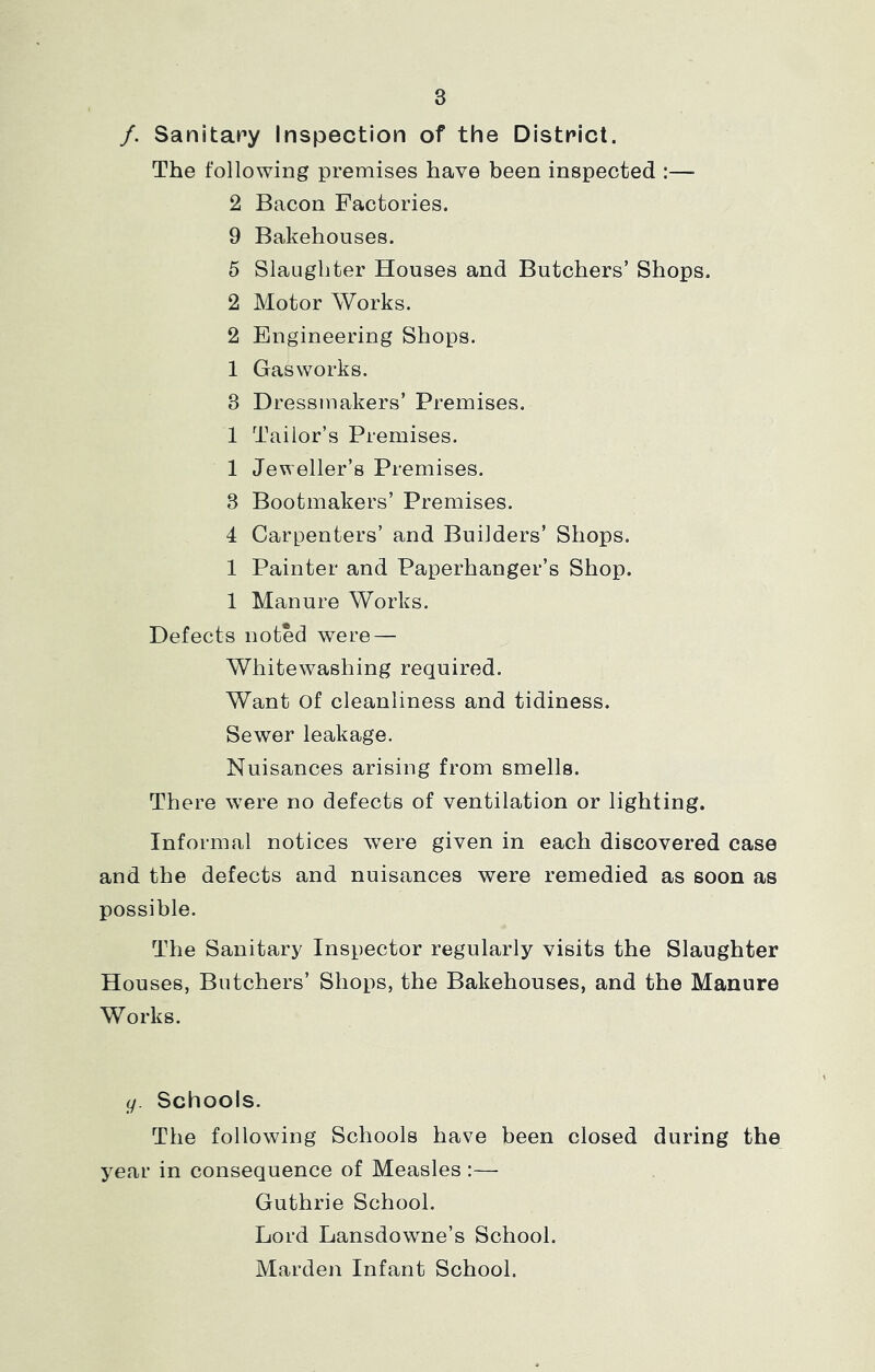 /. Sanitary Inspection of the District. The following premises have been inspected :—■ 2 Bacon Factories. 9 Bakehouses. 5 Slaughter Houses and Butchers’ Shops. 2 Motor Works. 2 Engineering Shops. 1 Gasworks. 3 Dressmakers’ Premises. 1 Tailor’s Premises. 1 Jeweller’s Premises. 3 Bootmakers’ Premises. 4 Carpenters’ and Builders’ Shops. 1 Painter and Paperhanger’s Shop. 1 Manure Works. Defects noted were — Whitewashing required. Want of cleanliness and tidiness. Sewer leakage. Nuisances arising from smells. There were no defects of ventilation or lighting. Informal notices were given in each discovered case and the defects and nuisances were remedied as soon as possible. The Sanitary Inspector regularly visits the Slaughter Houses, Butchers’ Shops, the Bakehouses, and the Manure Works. g. Schools. The following Schools have been closed during the year in consequence of Measles :— Guthrie School. Lord Lansdowne’s School. Marden Infant School.