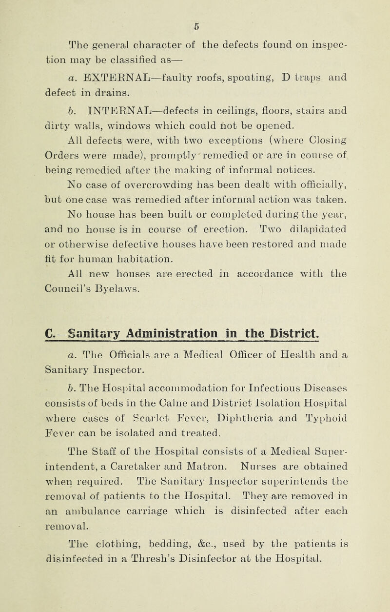 The general character of the defects found on inspec- tion may be classified as— a. EXTERNAL—faulty roofs, spouting, D traps and defect in drains. b. INTERNAL—defects in ceilings, floors, stairs and dirty walls, windows which could not be opened. All defects were, with two exceptions (where Closing Orders were made), in’omptly'remedied or are in course of being remedied after the making of informal notices. No case of overcrowding has been dealt with officially, but one case was remedied after informal action was taken. No house has been built or completed during the year, and no house is in course of erection. Two dilapidated or otherwise defective houses have been restored and made fit for human habitation. All new houses are erected in accordance with the Council’s Byelaws. C.—Sanitary Administration in the District. a. The Officials aie a Medical Officer of Health and a Sanitary Inspector. b. The Hospital accommodation for Infectious Diseases consists of beds in the Caine and District Isolation Hospital where cases of Scarlet Fever, Diphtheria and Typhoid Fever can be isolated and treated. The Staff of the Hospital consists of a Medical Super- intendent, a Caretaker and Matron. Nurses are obtained when required. The Sanitary Inspector superintends the removal of patients to the Hospital. They are removed in an ambulance carriage which is disinfected after each removal. The clothing, bedding, &c., used by the patients is disinfected in a Thresh’s Disinfector at the Hos]pital.