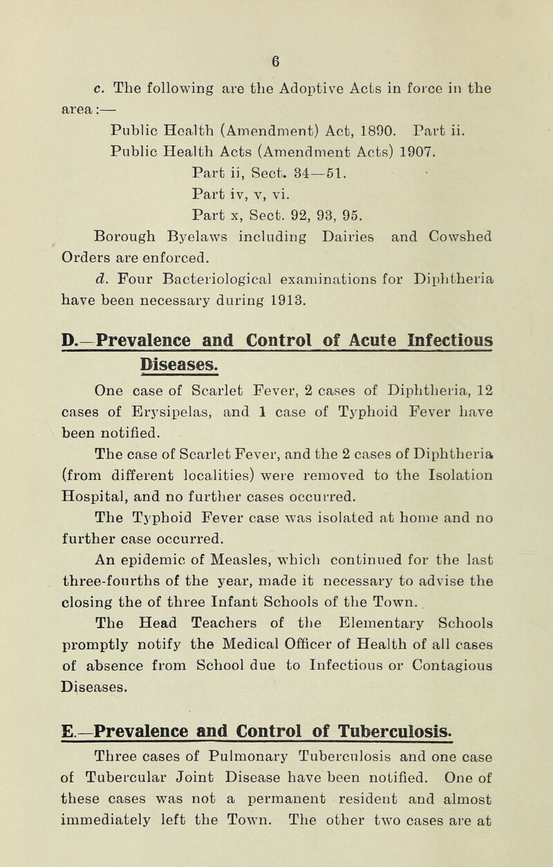 c. The following are the Adoptive Acts in force in the area:— Public Health (Amendment) Act, 1890. Part ii. Public Health Acts (Amendment Acts) 1907. Part ii, Sect. 34—51. Part iv, V, vi. Part X, Sect. 92, 93, 95. Borough Byelaws including Dairies and Cowshed Orders are enforced. d. Four Bacteriological examinations for Diphtheria have been necessary during 1913. D. —Prevalence and Control of Acute Infectious Diseases. One case of Scarlet Fever, 2 cases of Diphtheria, 12 cases of Erysipelas, and 1 case of Typhoid Fever have been notified. The case of Scarlet Fever, and the 2 cases of Diphtheria (from different localities) were removed to the Isolation Hospital, and no further cases occurred. The Typhoid Fever case was isolated at home and no further case occurred. An epidemic of Measles, which continued for the last three-fourths of the year, made it necessary to advise the closing the of three Infant Schools of the Town. The Head Teachers of the Elementary Schools promptly notify the Medical Officer of Health of all cases of absence from School due to Infectious or Contagious Diseases. E. —Prevalence and Control of Tuberculosis* Three cases of Pulmonary Tuberculosis and one case of Tubercular Joint Disease have been notified. One of these cases was not a permanent resident and almost immediately left the Town. The other two cases are at