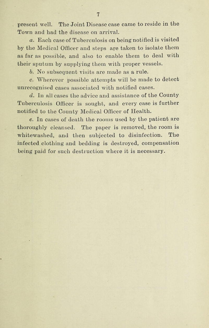 present well. The Joint Disease case came to reside in the Town and had the disease on arrival. a. Each case of Tuberculosis on being notified is visited by the Medical Officer and steps are taken to isolate them as far as possible, and also to enable them to deal with their sputum by supplying them with proper vessels. h. No subsequent visits are made as a rule. c. Wherever possible attempts will be made to detect unrecognised cases associated with notified cases. d. In all cases the advice and assistance of the County Tuberculosis Officer is sought, and every case is further notified to the County Medical Officer of Health. e. In cases of death the rooms used by the patient are thoroughly cleansed. The paper is removed, the room is whitewashed, and then subjected to disinfection. The infected clothing and bedding is destroyed, compensation being paid for such destruction where it is necessary.