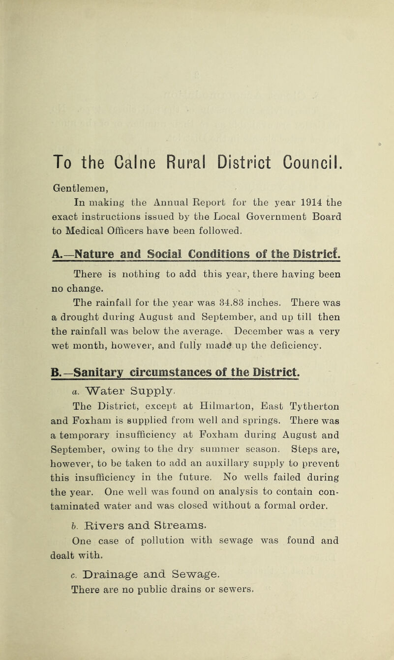 To the Caine Rural District Council. Gentlemen, In making the Annual Report for the year 1914 the exact instructions issued by the Local Government Board to Medical Officers have been followed. A. —Nature and Social Conditions of ttie District:. There is nothing to add this year, there having been no change. The rainfall for the year was 34.83 inches. There was a drought during August and September, and up till then the rainfall was below the average. December was a very wet month, however, and fully mad^ up the deficiency. B. —Sanitary circumstances of the District. a. Water Supply. The District, except at Hilmarton, East Tytherton and Foxham is supplied from well and springs. There was a temporary insufficiency at Foxham during August and September, owing to the dry summer season. Steps are, however, to be taken to add an auxiliary supply to prevent this insufficiency in the future. No wells failed during the year. One well was found on analysis to contain con- taminated water and was closed without a formal order. h. Bivers and Streams. One case of pollution with sewage was found and dealt with. c. Drainage and Sewage. There are no public drains or sewers.