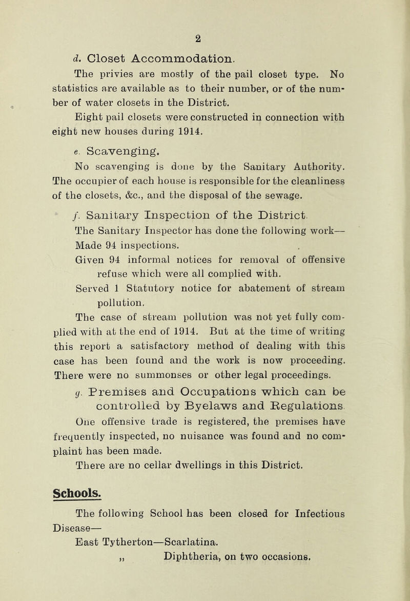 d. Closet Accommodation. The privies are mostly of the pail closet type. No statistics are available as to their number, or of the num- ber of water closets in the District. Eight pail closets were constructed in connection with eight new houses during 1914. e. Scavenging. No scavenging is done by the Sanitary Authority. The occupier of each house is responsible for the cleanliness of the closets, &c., and the disposal of the sewage. /. Sanitary Inspection of the District. The Sanitary Inspector has done the following work— Made 94 inspections. Given 94 informal notices for removal of offensive refuse which were all complied with. Served 1 Statutory notice for abatement of stream pollution. The case of stream pollution was not yet fully com- plied with at the end of 1914. But at the time of writing this report a satisfactory method of dealing with this case has been found and the work is now proceeding. There were no summonses or other legal proceedings. g. Premises and Occupations which can be controlled by Byelaws and Kegulations. One offensive trade is registered, the premises have frequently inspected, no nuisance was found and no com- plaint has been made. There are no cellar dwellings in this District. Schools. The following School has been closed for Infectious Disease— East Tytherton—Scarlatina. „ Diphtheria, on two occasions.
