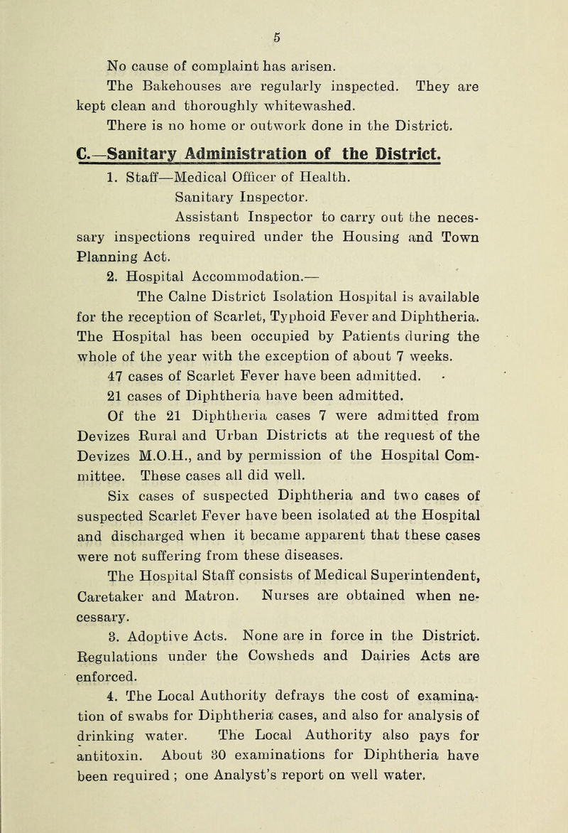 No cause of complaint has arisen. The Bakehouses are regularly inspected. They are kept clean and thoroughly whitewashed. There is no home or outwork done in the District. C.—Sanitary Administration of the District. 1. staff—Medical Officer of Health. Sanitary Inspector. Assistant Inspector to carry out the neces- sary inspections required under the Housing and Town Planning Act. 2. Hospital Accommodation.— The Caine District Isolation Hospital is available for the reception of Scarlet, Typhoid Fever and Diphtheria. The Hospital has been occupied by Patients during the whole of the year with the exception of about 7 weeks. 47 cases of Scarlet Fever have been admitted. 21 cases of Diphtheria have been admitted. Of the 21 Diphtheria cases 7 were admitted from Devizes Rural and Urban Districts at the request of the Devizes M.O.H., and by permission of the Hospital Com- mittee. These cases all did well. Six cases of suspected Diphtheria and two cases of suspected Scarlet Fever have been isolated at the Hospital and discharged when it became apparent that these cases were not suffering from these diseases. The Hospital Staff consists of Medical Superintendent, Caretaker and Matron. Nurses are obtained when ne- cessary. 3. Adoptive Acts. None are in force in the District. Regulations under the Cowsheds and Dairies Acts are enforced. 4. The Local Authority defrays the cost of examina- tion of swabs for Diphtheria cases, and also for analysis of drinking water. The Local Authority also pays for antitoxin. About 30 examinations for Diphtheria have been required ; one Analyst’s report on well water.