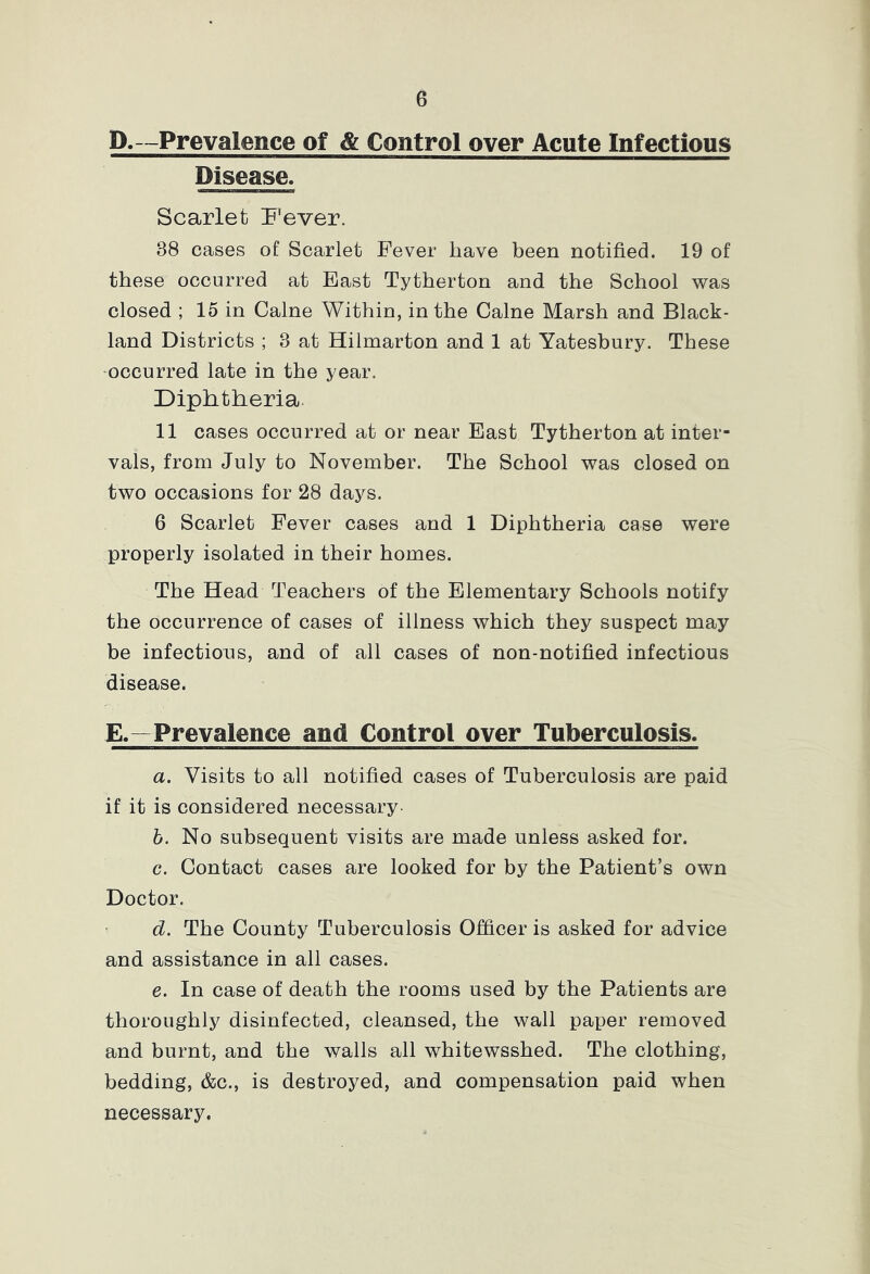 D.-Prevalence of & Control over Acute Infectious Disease. Scarlet Fever. 38 cases of Scarlet Fever have been notified. 19 of these occurred at East Tytherton and the School was closed ; 15 in Caine Within, in the Caine Marsh and Black- land Districts ; 3 at Hilmarton and 1 at Yatesbury. These occurred late in the year. Diphtheria. 11 cases occurred at or near East Tytherton at inter- vals, from July to November. The School was closed on two occasions for 28 days. 6 Scarlet Fever cases and 1 Diphtheria case were properly isolated in their homes. The Head Teachers of the Elementary Schools notify the occurrence of cases of illness which they suspect may be infections, and of all cases of non-notified infectious disease. E.—Prevalence and Control over Tuberculosis. a. Visits to all notified cases of Tuberculosis are paid if it is considered necessary- b. No subsequent visits are made unless asked for. c. Contact cases are looked for by the Patient’s own Doctor. d. The County Tuberculosis Officer is asked for advice and assistance in all cases. e. In case of death the rooms used by the Patients are thoroughly disinfected, cleansed, the wall paper removed and burnt, and the walls all whitewsshed. The clothing, bedding, &c., is destroyed, and compensation paid when necessary.