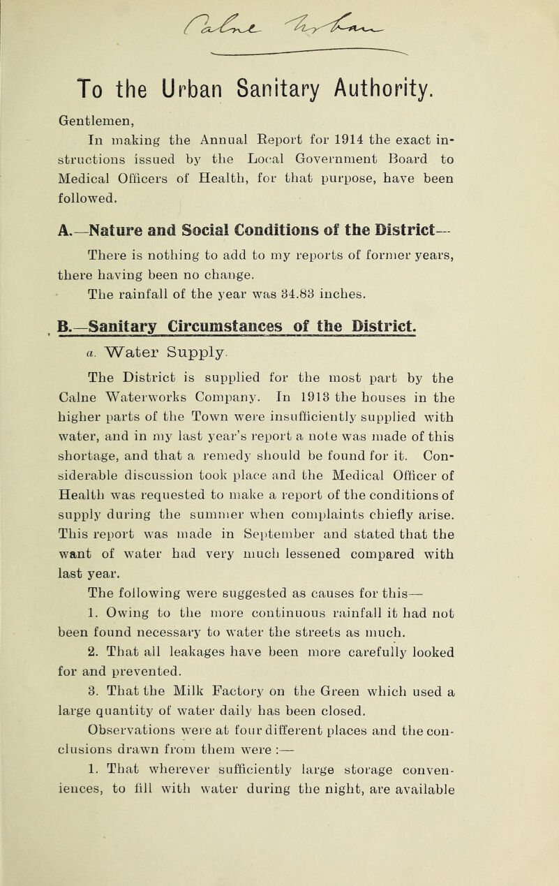 To the Urban Sanitary Authority. Gentlemen, In making the Annual Report for 1914 the exact in- structions issued by the Local Government Board to Medical Officers of Health, for that purpose, have been followed. A.—Nature and Social Conditions of the District- There is nothing to add to my reports of former years, there having been no change. The rainfall of the j^ear was 34.83 inches. . B.—Sanitary Circumstances of the District. a. Water Supply. The District is supplied for the most part by the Caine Waterworks Company. In 1913 the houses in the higher parts of the Town were insufficiently supplied with water, and in my last year’s report a note was made of this shortage, and that a remedy should be found for it. Con- siderable discussion took place and the Medical Officer of Health was requested to make a report of the conditions of supply during the summer when complaints chiefly arise. This report was made in September and stated that the want of water had very much lessened compared with last year. The following were suggested as causes for this— 1. Owing to the more continuous rainfall it had not been found necessary to water the streets as much. 2. That all leakages have been more carefully looked for and prevented. 3. That the Milk Factory on the Green which used a large quantity of water daily has been closed. Observations were at four different places and the con- clusions drawn from them were :— 1. That wherever sufficiently large storage conven- iences, to fill with water during the night, are available
