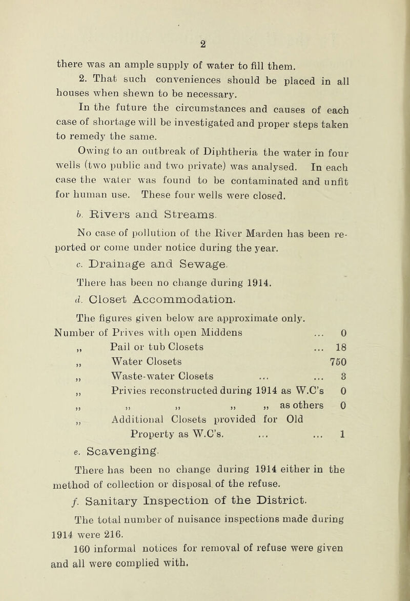 there was an ample supply of water to fill them. 2. That such conveniences should be placed in all houses when shewn to be necessary. In the future the circumstances and causes of each case of shortage will be investigated and proper steps taken to remedy the same. Owing to an outbreak of Diphtheria the water in four wells (two public and two private) was analysed. In each case the water was found to be contaminated and unfit for human use. These four wells were closed. h. Rivers and Streams. No case of pollution of the River Harden has been re- ported or come under notice during the year. c. Drainage and Sewage. There has been no change during 1914. d. Closet Accommodation. The figures given below are approximate only. Number of Prives with open Middens ... 0 ,, Pail or tub Closets ... 18 „ Water Closets 760 ,, Waste-water Closets ... ... 3 ,, Privies reconstructed during 1914 as W.C’s 0 jj j, j) )} j) as others 0 „ Additional Closets provided for Old Property as W.C’s. ... ... 1 e. Scavenging. There has been no change during 1914 either in the method of collection or disposal of the refuse. /. Sanitary Inspection of the District. The total number of nuisance inspections made during 1914 were 216. 160 informal notices for removal of refuse were given and all were complied with,
