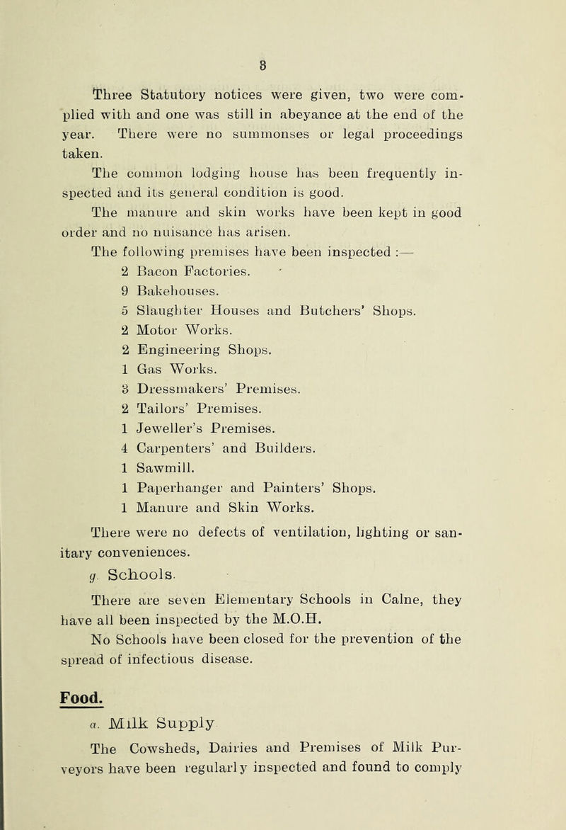 I'hree Statutory notices were given, two were com^ plied with and one was still in abeyance at the end of the year. There were no summonses or legal proceedings taken. The common lodging house has been frequently in- spected and its general condition is good. The manure and skin works have been kept in good order and no nuisance has arisen. The following premises have been inspected :— 2 Bacon Factories. 9 Bakehouses. 5 Slaughter Houses and Butchers’ Shops. 2 Motor Works. 2 Engineering Shops. 1 Gas Works. 3 Dressmakers’ Premises. 2 Tailors’ Premises. 1 Jeweller’s Premises. 4 Carpenters’ and Builders. 1 Sawmill. 1 Paperhanger and Painters’ Shops. 1 Manure and Skin Works. There were no defects of ventilation, lighting or san- itary conveniences. g. Schools. There are seven Elementary Schools in Caine, they have all been inspected by the M.O.H. No Schools have been closed for the prevention of the spread of infectious disease. Food. a. Milk Supply The Cowsheds, Dairies and Premises of Milk Pur- veyors have been regularly inspected and found to comply