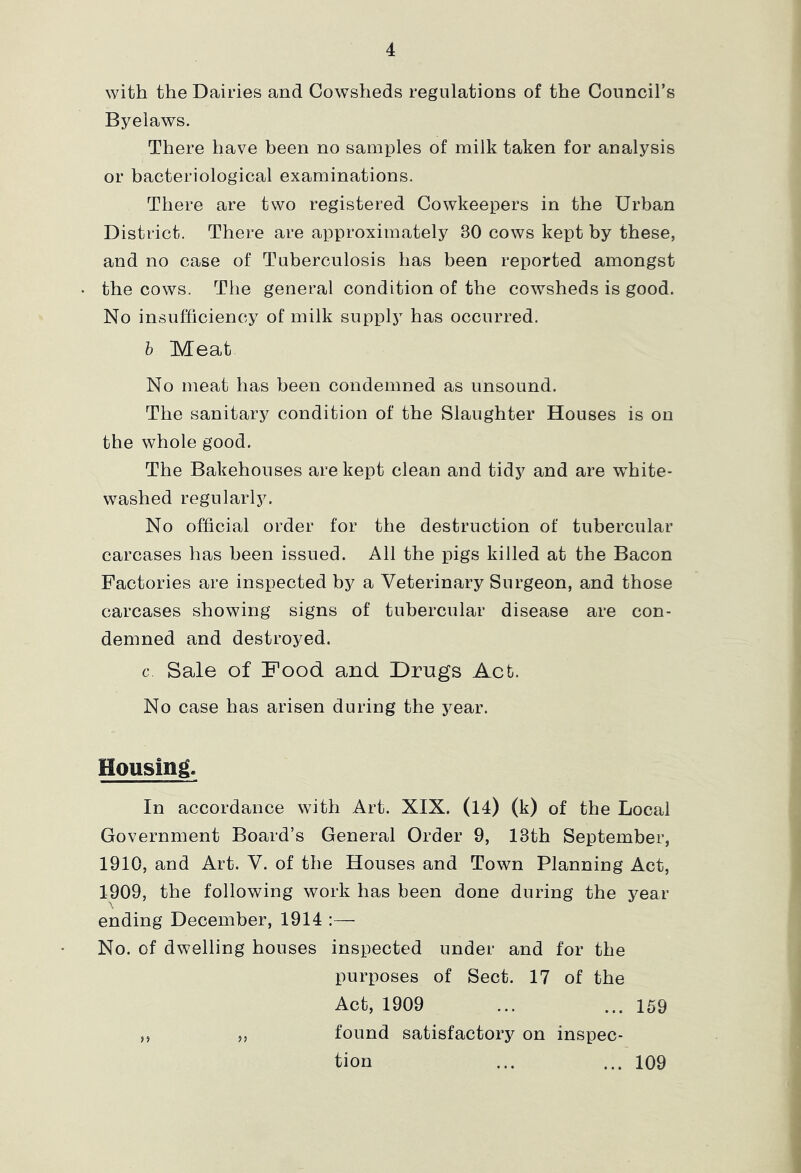 4 with the Dairies and Cowsheds regulations of the Council’s Byelaws. There have been no samples of milk taken for analysis or bacteriological examinations. There are two registered Cowkeepers in the Urban District. There are approximately 30 cows kept by these, and no case of Tuberculosis has been reported amongst the cows. The general condition of the cowsheds is good. No insufficiency of milk supply has occurred. h Meat No meat has been condemned as unsound. The sanitary condition of the Slaughter Houses is on the whole good. The Bakehouses are kept clean and tidy and are white- washed regularly. No official order for the destruction of tubercular carcases has been issued. All the pigs killed at the Bacon Factories are inspected by a Veterinary Surgeon, and those carcases showing signs of tubercular disease are con- demned and destroyed. c Sale of Food and Drugs Act. No case has arisen during the year. Housing. In accordance with Art. XIX. (14) (k) of the Local Government Board’s General Order 9, 13th September, 1910, and Art. V. of the Houses and Town Planning Act, 1909, the following work has been done during the year ending December, 1914 :— No. of dwelling houses inspected under and for the purposes of Sect. 17 of the Act, 1909 ... ... 159 ,, ,, found satisfactory on inspec-