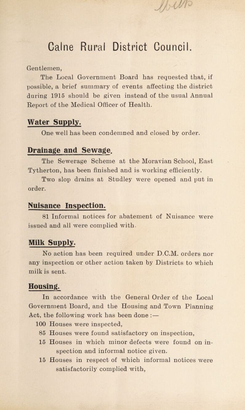 Caine Rural District Council. Gentlemen, The Local Government Board has requested that, if possible, a brief summary of events affecting the district during 1915 should be given instead of the usual Annual Report of the Medical Officer of Health. Water Supply. One well has been condemned and closed by order. Drainage and Sewage. The Sewerage Scheme at the Moravian School, East Tytherton, has been finished and is working efficiently. Two slop drains at Studley were opened and put in order. Nuisance Inspection. 81 Informal notices for abatement of Nuisance were issued and all were complied with, Milk Supply. No action has been required under D.C.M. orders nor any inspection or other action taken by Districts to which milk is sent. Housing. In accordance with the General Order of the Local Government Board, and the Housing and Town Planning Act, the following work has been done : — 100 Houses were inspected, 85 Houses were found satisfactory on inspection, 15 Houses in which minor defects were found on in- spection and informal notice given. 15 Houses in respect of which informal notices were satisfactorily complied with,