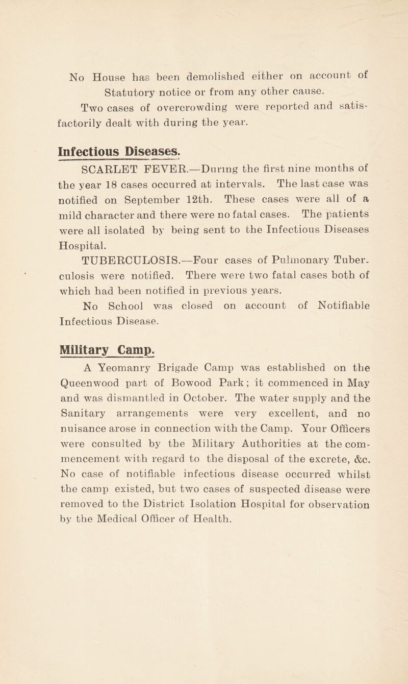 Statutory notice or from any other cause. Two cases of overcrowding were reported and satis- factorily dealt with during the year. Infectious Diseases. SCARLET FEVER.—During the first nine months of the year 18 cases occurred at intervals. The last case was notified on September 12th. These cases were all of a mild character and there were no fatal cases. The patients were all isolated by being sent to the Infectious Diseases Hospital. TUBERCULOSIS.—Four cases of Pulmonary Tuber- culosis were notified. There were two fatal cases both of which had been notified in previous years. No School was closed on account of Notifiable Infectious Disease. Military Camp. A Yeomanry Brigade Camp was established on the Queenwood part of Bowood Park; it commenced in May and was dismantled in October. The water supply and the Sanitary arrangements were very excellent, and no nuisance arose in connection with the Camp. Your Officers were consulted by the Military Authorities at the com- mencement with regard to the disposal of the excrete, &c. No case of notifiable infectious disease occurred whilst the camp existed, but two cases of suspected disease were removed to the District Isolation Hospital for observation by the Medical Officer of Health.