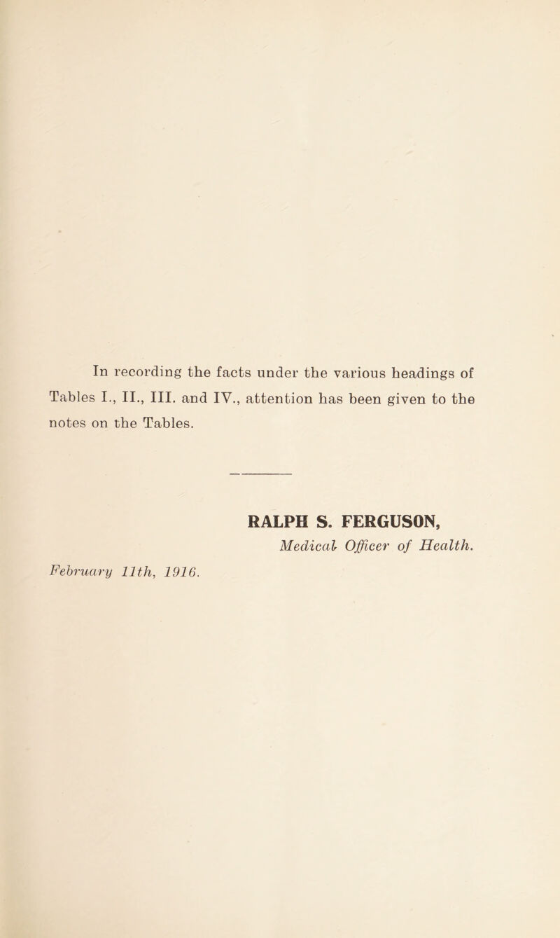 In recording the facts under the various headings of Tables I., II., III. and IV., attention has been given to the notes on the Tables. RALPH S. FERGUSON, Medical Officer of Health. February 11th, 1916.