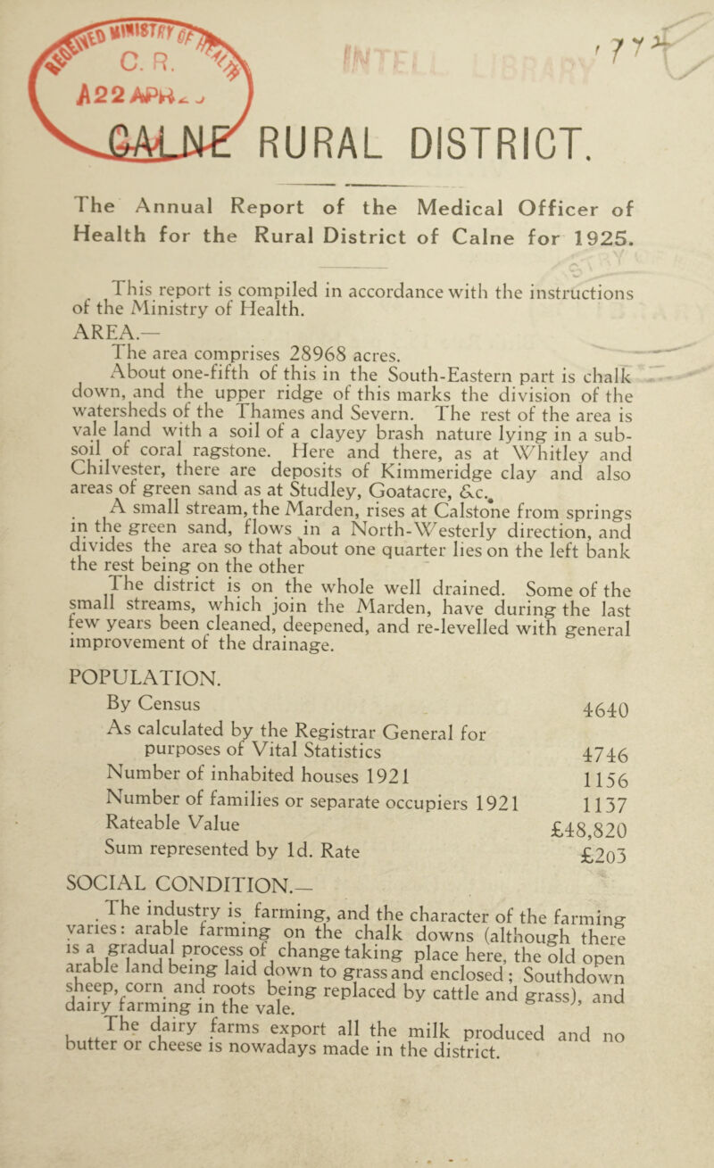 '7^ RURAL DISTRICT. The Annual Report of the Medical Officer of Health for the Rural District of Caine for 1925. This report is compiled in accordance with the instructions of the Ministry of Health. AREA.— The area comprises 28968 acres. About one-fifth of this in the South-Eastern part is chalk down, and the upper ridge of this marks the division of the watersheds of the Thames and Severn. The rest of the area is with a soil of a clayey brash nature lying in a sub- soil of coral ragstone. Here and there, as at Whitley and Chilvester, there are deposits of Kimmeridge clay and also areas of green sand as at Studley, Goatacre, 6.C., A small stream, the Marden, rises at Calstone from springs m the green sand, flows in a North-Westerly direction, and divides the area so that about one quarter lies on the left bank the rest being on the other The district is on the whole well drained. Some of the small streams, which join the Marden, have during the last few years been cleaned, deepened, and re-levelled with general improvement of the drainage. POPULATION. By Census 4^4q As calculated by the Registrar General for purposes of Vital Statistics 4746 Number of inhabited houses 1921 1156 Number of families or separate occupiers 1921 1137 Rateable Value £48,820 Sum represented by Id. Rate £2q3 SOCIAL CONDITION.— The industry is farming, and the character of the farming vanes: arable farming on the chalk downs (although there IS a gradual process of change taking place here, the old open amble land bemg laid down to grass and enclosed ; Southdown sheep, corn and roots being replaced by cattle and grass) and dairy farming m the vale. siassj, anu The dairy farms export all the milk produced and no butter or cheese is nowadays made in the district.