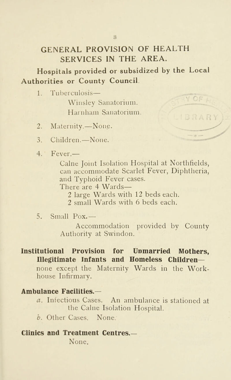 GENERAL PROVISION OF HEALTH SERVICES IN THE AREA. Hospitals provided or subsidized by the Local Authorities or County Council. 1. Tuberculosis— Wiuslev Sanatorium. •/ Haruham Sanatorium. 2. Maternity.—None. 3. Children.—None. 4. ' Fever.— Caine Joint Isolation Hospital at Northfields, can accommodate Scarlet Fever, Diphtheria, and Typhoid Fever cases. There are 4 Wards— 2 large Wards with 12 beds each. 2 small Wards with 6 beds each. 5. Small Pox.— Accommodation provided by County Authority at Swindon. Institutional Provision for Unmarried Mothers, Illegitimate Infants and Homeless Children— none except the Maternity Wards in the Work- house Infirmarv. Ambulance Facilities.— a. Infectious Cases. An ambulance is stationed at the Caine Isolation Hospital. b. Other Cases. None. Clinics and Treatment Centres.— None.