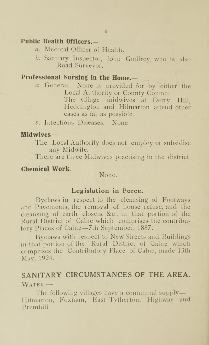 Public Health Officers.— a. Medical Officer of Health. b. Sanitary Inspector, Jolin Godfrey, who is also Road Surveyor. Professional Nursing in the Home.— a. General. None is orovided for -bv either the • j Local Authority or Countv Council. The village midwives at Derry Hill, Heddington and Hilmarton attend other cases as far as possible. b. Infectious Diseases. None Midwives— The Local Authority does not employ or subsidise anv Midwife. There are three Mid wives practising in the district. Chemical Work.— None. Legislation in Force. Byelaws in respect to the cleansing of Footways and Pavements, the removal of house refuse, and the cleansing of earth closets, &c , in that portion of the Rural District of Caine which comprises the contribu- tory Places of Caine—7th September, 1887. Bvelaws with respect to New Streets and Buildings in that portion of the Rural District of Caine which comprises the Contributory Place of Caine, made 13th Mav, 1924. SANITARY CIRCUMSTANCES OF THE AREA. Water.— The following villages have a communal supply— Hilmarton, Foxham, East Tytherton, Highway and Bremhill.