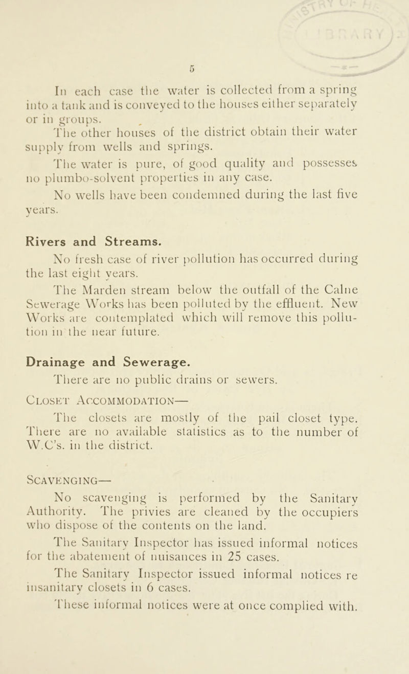 In each case the water is collected from a spring into a tank and is conveyed to the houses either separately or in groups. The other houses of the district obtain their water supply from wells and spri ngs. The water is pure, of good quality and possesses no plumbo-solvent properties in any case. No wells liave been condemned during the last five years. Rivers and Streams. No fresh case of river pollution has occurred during the last eight years. The Marden stream below the outfall of the Caine Sewerage Works has been polluted by the effluent. New Works are contemplated which will remove this pollu- tion in the near future. Drainage and Sewerage. There are no public drains or sewers. Closkt Accommodation— The closets are mostly of the pail closet type. There are no available statistics as to the number of W.C’s. in the district. Scavp:nging— No scavenging is performed by the Sanitary Authority. The privies are cleaned by the occupiers who dispose of the contents on the land. The Sanitary Inspector has issued informal notices for the abatement of nuisances in 25 cases. The Sanitary Inspector issued informal notices re insanitary closets in 6 cases. d'hese informal notices were at once complied with.