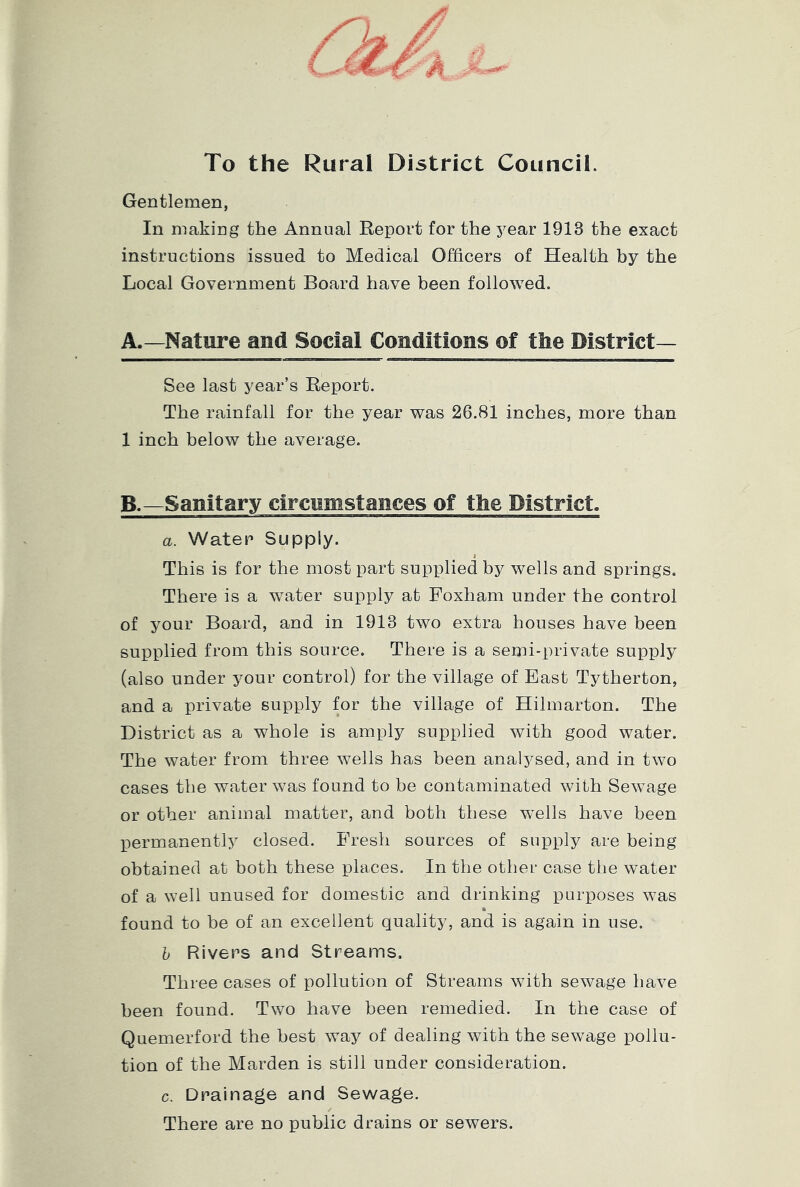 To the Rural District Council. Gentlemen, In making the Annual Report for the year 1913 the exact instructions issued to Medical Officers of Health by the Local Government Board have been followed. A. —Nature and Social Conditions of the District- See last year’s Report. The rainfall for the year was 26.81 inches, more than 1 inch below the average. B. —Sanitary circumstances of the District. a. Water Supply. This is for the most part supplied by wells and springs. There is a water supply at Foxham under the control of your Board, and in 1913 two extra houses have been supplied from this source. There is a semi-private supply (also under your control) for the village of East Tytherton, and a private supply for the village of Hilmarton. The District as a whole is amply supplied with good water. The water from three wells has been anatysed, and in two cases the water was found to be contaminated with Sewage or other animal matter, and both these wffils have been permanently closed. Fresh sources of supply are being obtained at both these places. In the other case the water of a well unused for domestic and drinking purposes was found to be of an excellent quality, and is again in use. b Rivers and Streams. Three cases of pollution of Streams with sewage have been found. Two have been remedied. In the case of Quemerford the best way of dealing with the sewage pollu- tion of the Marden is still under consideration. c. Drainage and Sewage. There are no public drains or sewers.